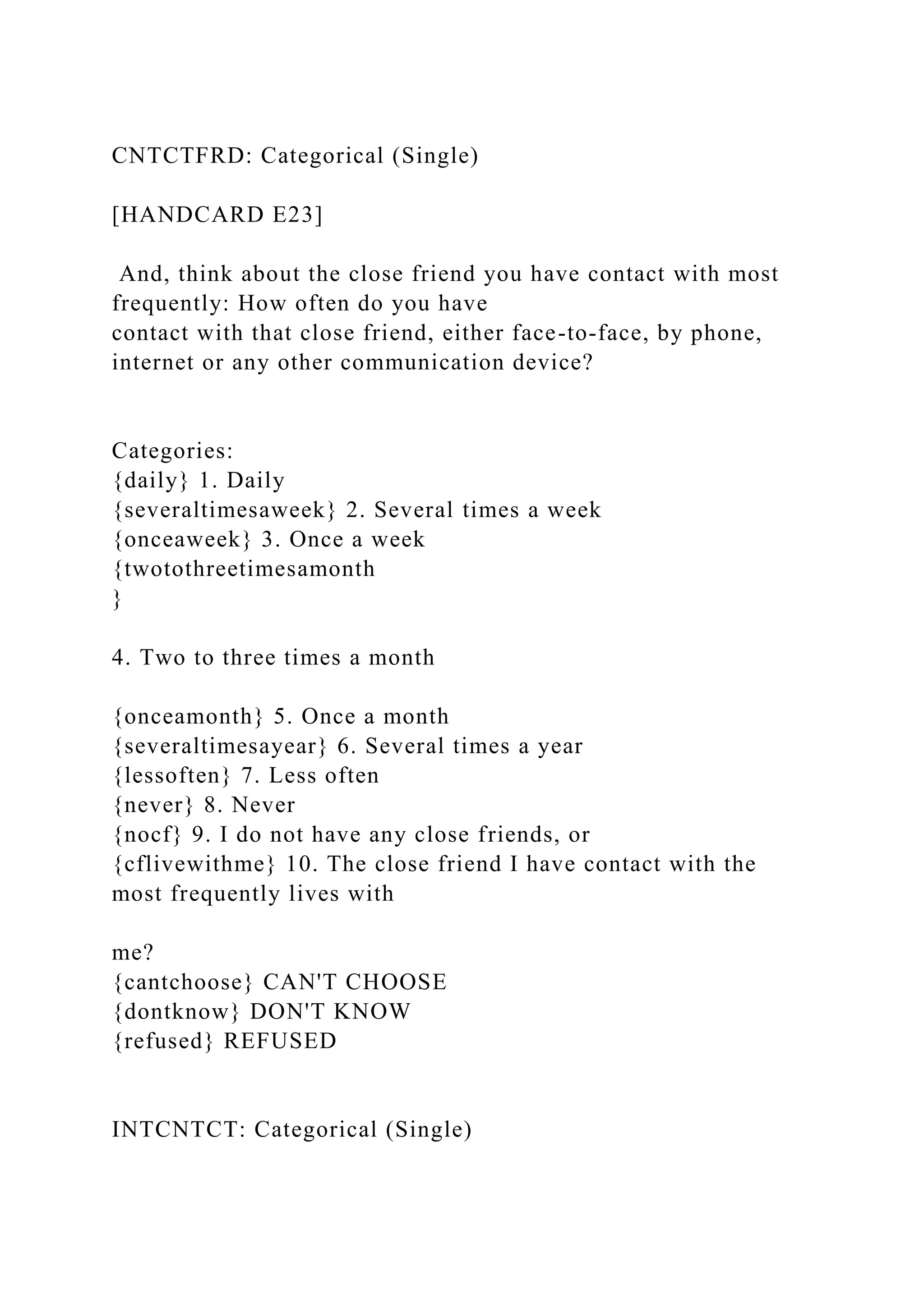 CNTCTFRD: Categorical (Single)
[HANDCARD E23]
And, think about the close friend you have contact with most
frequently: How often do you have
contact with that close friend, either face-to-face, by phone,
internet or any other communication device?
Categories:
{daily} 1. Daily
{severaltimesaweek} 2. Several times a week
{onceaweek} 3. Once a week
{twotothreetimesamonth
}
4. Two to three times a month
{onceamonth} 5. Once a month
{severaltimesayear} 6. Several times a year
{lessoften} 7. Less often
{never} 8. Never
{nocf} 9. I do not have any close friends, or
{cflivewithme} 10. The close friend I have contact with the
most frequently lives with
me?
{cantchoose} CAN'T CHOOSE
{dontknow} DON'T KNOW
{refused} REFUSED
INTCNTCT: Categorical (Single)
 