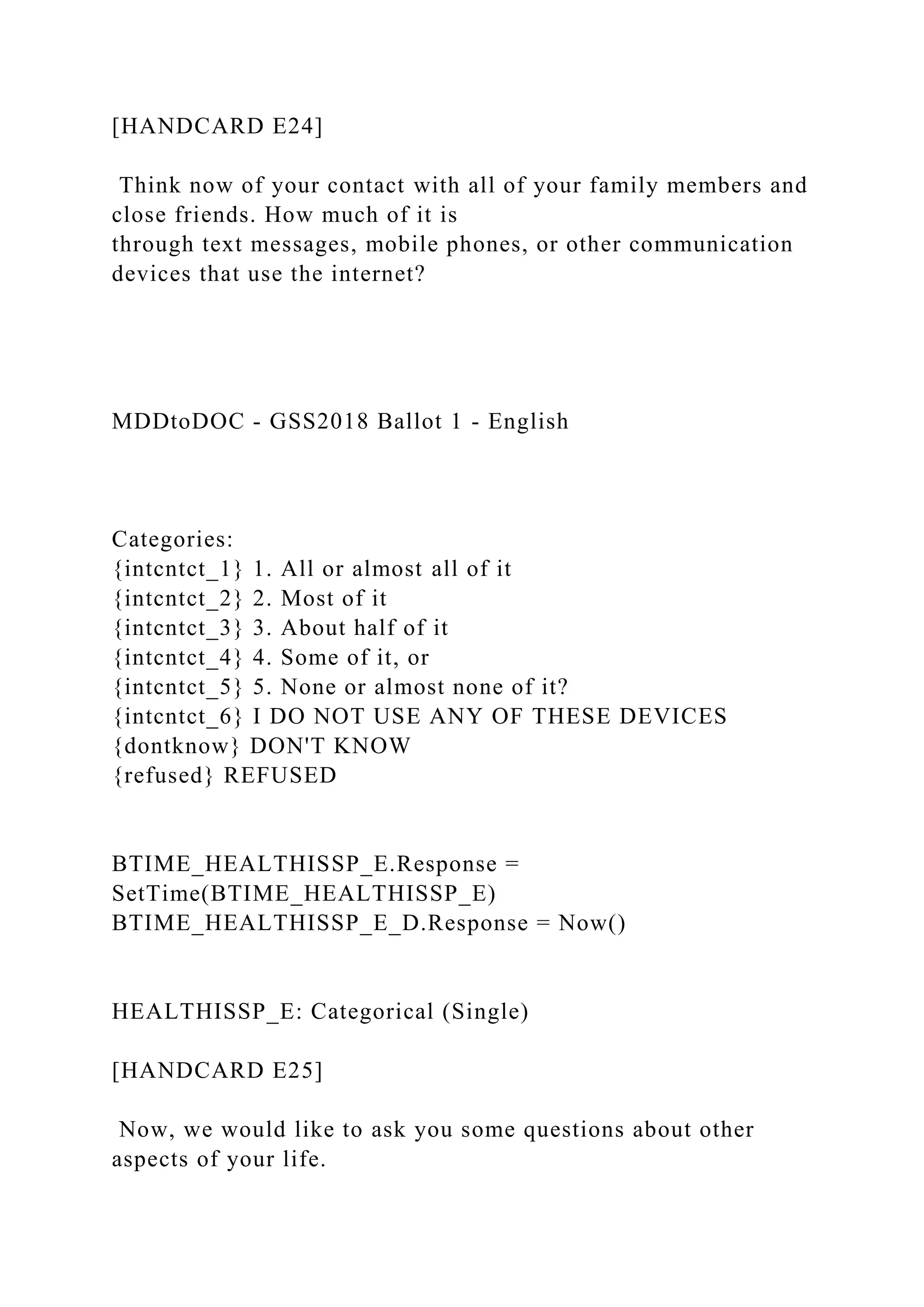 [HANDCARD E24]
Think now of your contact with all of your family members and
close friends. How much of it is
through text messages, mobile phones, or other communication
devices that use the internet?
MDDtoDOC - GSS2018 Ballot 1 - English
Categories:
{intcntct_1} 1. All or almost all of it
{intcntct_2} 2. Most of it
{intcntct_3} 3. About half of it
{intcntct_4} 4. Some of it, or
{intcntct_5} 5. None or almost none of it?
{intcntct_6} I DO NOT USE ANY OF THESE DEVICES
{dontknow} DON'T KNOW
{refused} REFUSED
BTIME_HEALTHISSP_E.Response =
SetTime(BTIME_HEALTHISSP_E)
BTIME_HEALTHISSP_E_D.Response = Now()
HEALTHISSP_E: Categorical (Single)
[HANDCARD E25]
Now, we would like to ask you some questions about other
aspects of your life.
 