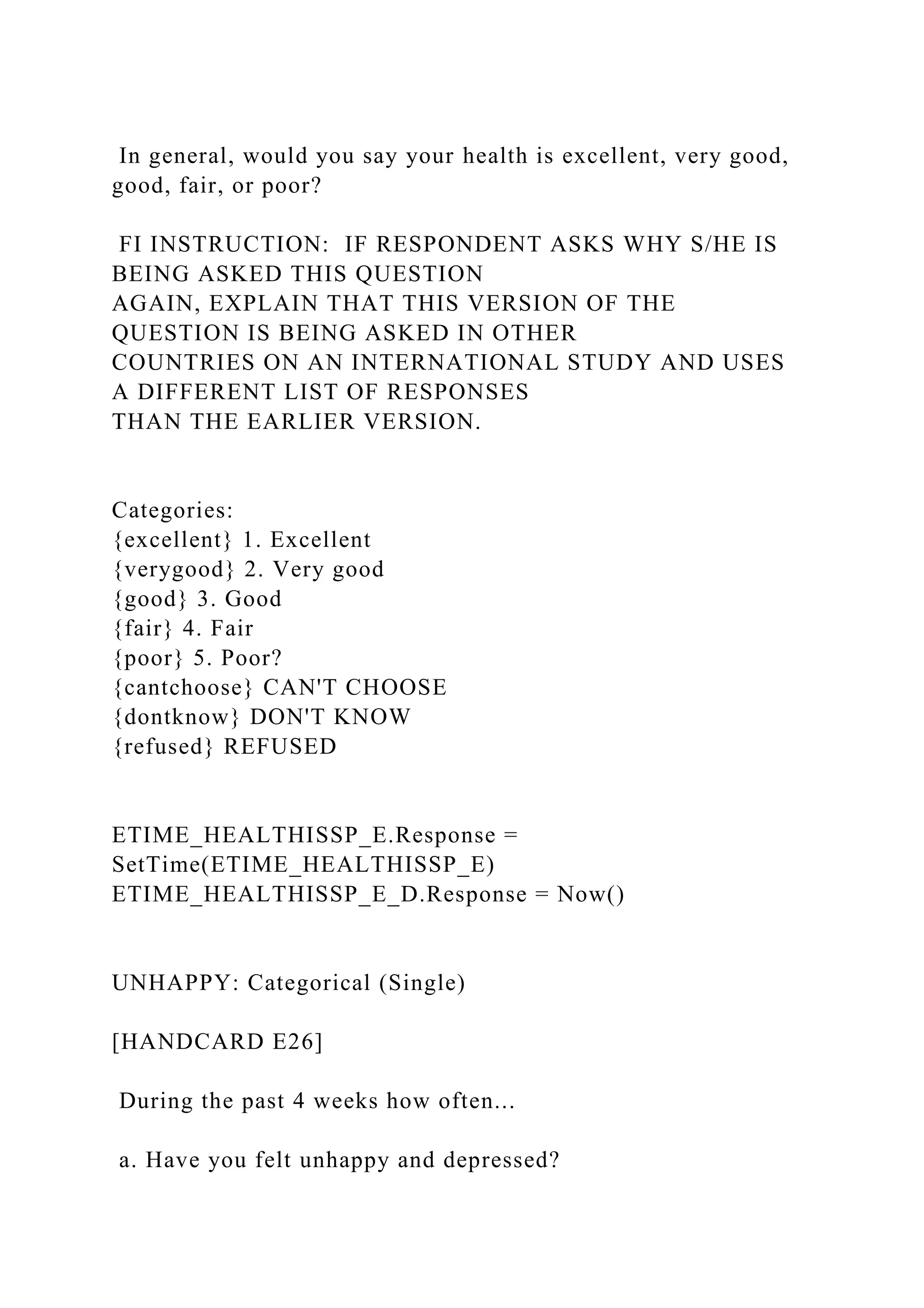 In general, would you say your health is excellent, very good,
good, fair, or poor?
FI INSTRUCTION: IF RESPONDENT ASKS WHY S/HE IS
BEING ASKED THIS QUESTION
AGAIN, EXPLAIN THAT THIS VERSION OF THE
QUESTION IS BEING ASKED IN OTHER
COUNTRIES ON AN INTERNATIONAL STUDY AND USES
A DIFFERENT LIST OF RESPONSES
THAN THE EARLIER VERSION.
Categories:
{excellent} 1. Excellent
{verygood} 2. Very good
{good} 3. Good
{fair} 4. Fair
{poor} 5. Poor?
{cantchoose} CAN'T CHOOSE
{dontknow} DON'T KNOW
{refused} REFUSED
ETIME_HEALTHISSP_E.Response =
SetTime(ETIME_HEALTHISSP_E)
ETIME_HEALTHISSP_E_D.Response = Now()
UNHAPPY: Categorical (Single)
[HANDCARD E26]
During the past 4 weeks how often...
a. Have you felt unhappy and depressed?
 
