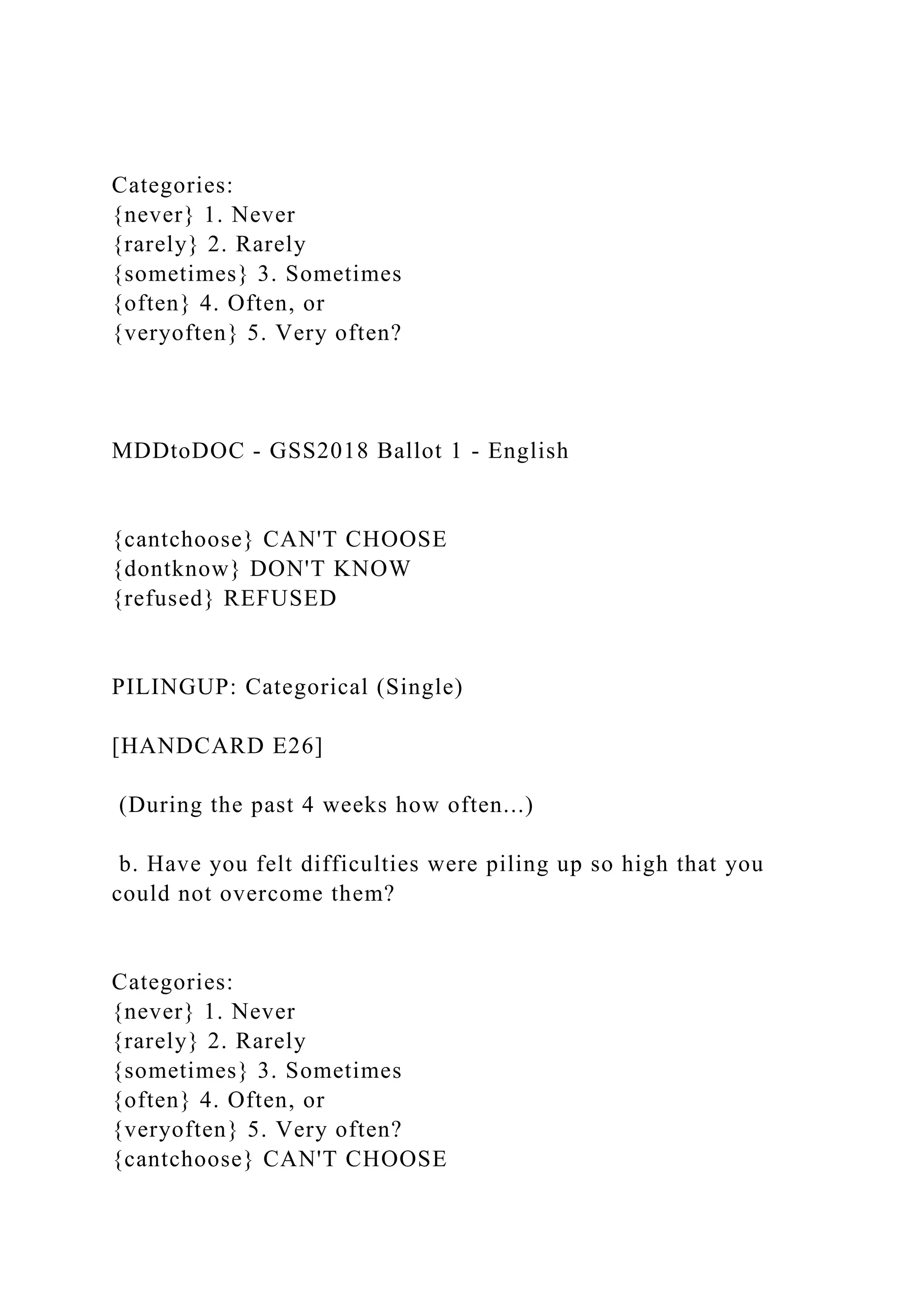 Categories:
{never} 1. Never
{rarely} 2. Rarely
{sometimes} 3. Sometimes
{often} 4. Often, or
{veryoften} 5. Very often?
MDDtoDOC - GSS2018 Ballot 1 - English
{cantchoose} CAN'T CHOOSE
{dontknow} DON'T KNOW
{refused} REFUSED
PILINGUP: Categorical (Single)
[HANDCARD E26]
(During the past 4 weeks how often...)
b. Have you felt difficulties were piling up so high that you
could not overcome them?
Categories:
{never} 1. Never
{rarely} 2. Rarely
{sometimes} 3. Sometimes
{often} 4. Often, or
{veryoften} 5. Very often?
{cantchoose} CAN'T CHOOSE
 