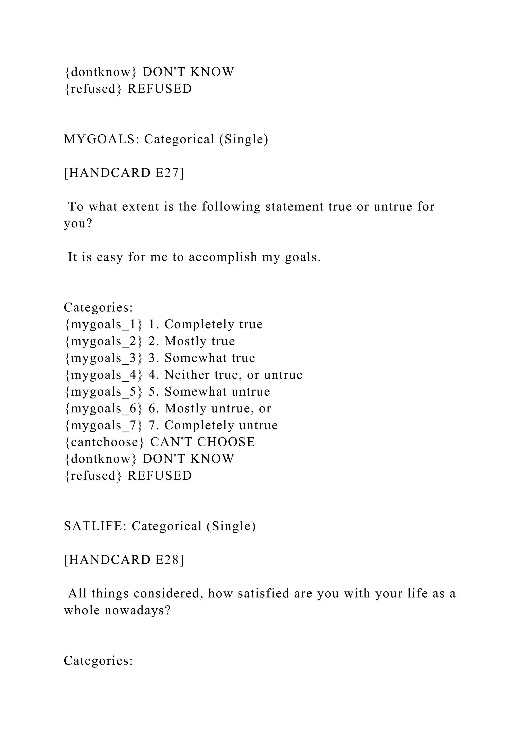{dontknow} DON'T KNOW
{refused} REFUSED
MYGOALS: Categorical (Single)
[HANDCARD E27]
To what extent is the following statement true or untrue for
you?
It is easy for me to accomplish my goals.
Categories:
{mygoals_1} 1. Completely true
{mygoals_2} 2. Mostly true
{mygoals_3} 3. Somewhat true
{mygoals_4} 4. Neither true, or untrue
{mygoals_5} 5. Somewhat untrue
{mygoals_6} 6. Mostly untrue, or
{mygoals_7} 7. Completely untrue
{cantchoose} CAN'T CHOOSE
{dontknow} DON'T KNOW
{refused} REFUSED
SATLIFE: Categorical (Single)
[HANDCARD E28]
All things considered, how satisfied are you with your life as a
whole nowadays?
Categories:
 