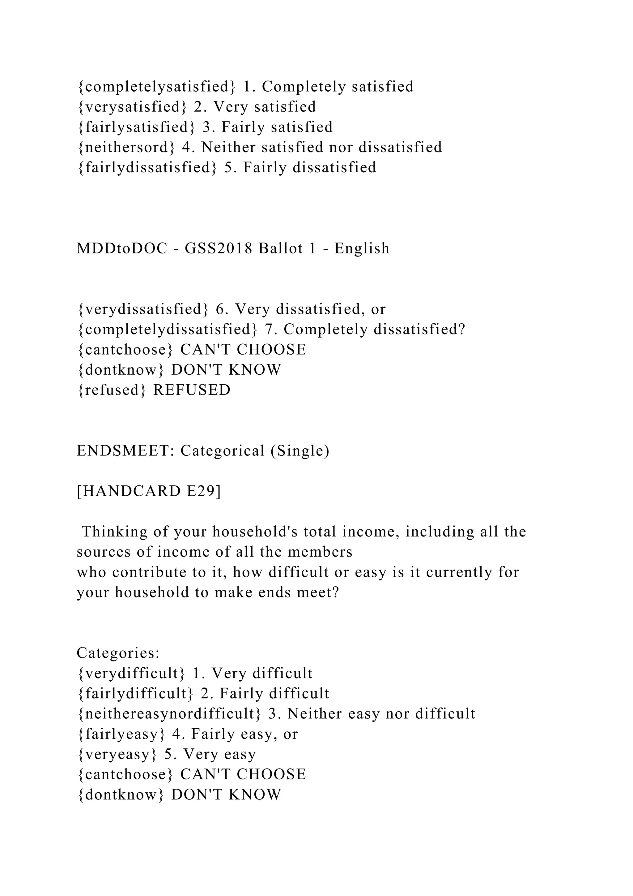 {completelysatisfied} 1. Completely satisfied
{verysatisfied} 2. Very satisfied
{fairlysatisfied} 3. Fairly satisfied
{neithersord} 4. Neither satisfied nor dissatisfied
{fairlydissatisfied} 5. Fairly dissatisfied
MDDtoDOC - GSS2018 Ballot 1 - English
{verydissatisfied} 6. Very dissatisfied, or
{completelydissatisfied} 7. Completely dissatisfied?
{cantchoose} CAN'T CHOOSE
{dontknow} DON'T KNOW
{refused} REFUSED
ENDSMEET: Categorical (Single)
[HANDCARD E29]
Thinking of your household's total income, including all the
sources of income of all the members
who contribute to it, how difficult or easy is it currently for
your household to make ends meet?
Categories:
{verydifficult} 1. Very difficult
{fairlydifficult} 2. Fairly difficult
{neithereasynordifficult} 3. Neither easy nor difficult
{fairlyeasy} 4. Fairly easy, or
{veryeasy} 5. Very easy
{cantchoose} CAN'T CHOOSE
{dontknow} DON'T KNOW
 