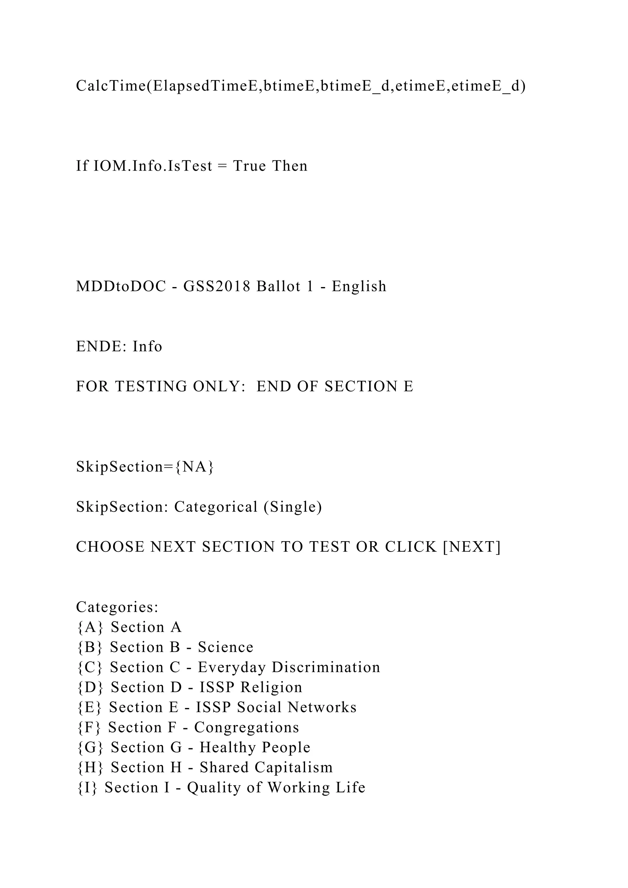 CalcTime(ElapsedTimeE,btimeE,btimeE_d,etimeE,etimeE_d)
If IOM.Info.IsTest = True Then
MDDtoDOC - GSS2018 Ballot 1 - English
ENDE: Info
FOR TESTING ONLY: END OF SECTION E
SkipSection={NA}
SkipSection: Categorical (Single)
CHOOSE NEXT SECTION TO TEST OR CLICK [NEXT]
Categories:
{A} Section A
{B} Section B - Science
{C} Section C - Everyday Discrimination
{D} Section D - ISSP Religion
{E} Section E - ISSP Social Networks
{F} Section F - Congregations
{G} Section G - Healthy People
{H} Section H - Shared Capitalism
{I} Section I - Quality of Working Life
 