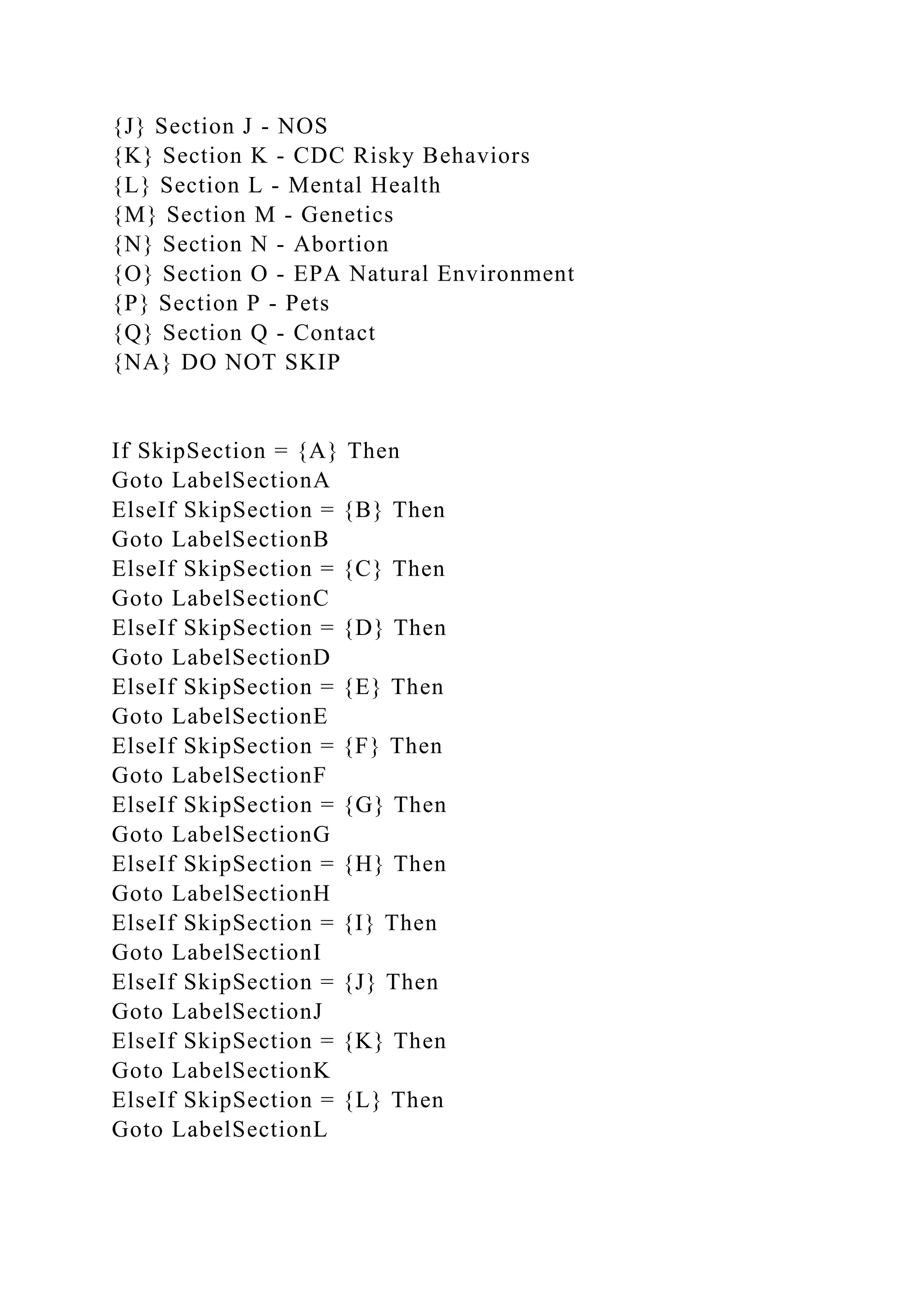 {J} Section J - NOS
{K} Section K - CDC Risky Behaviors
{L} Section L - Mental Health
{M} Section M - Genetics
{N} Section N - Abortion
{O} Section O - EPA Natural Environment
{P} Section P - Pets
{Q} Section Q - Contact
{NA} DO NOT SKIP
If SkipSection = {A} Then
Goto LabelSectionA
ElseIf SkipSection = {B} Then
Goto LabelSectionB
ElseIf SkipSection = {C} Then
Goto LabelSectionC
ElseIf SkipSection = {D} Then
Goto LabelSectionD
ElseIf SkipSection = {E} Then
Goto LabelSectionE
ElseIf SkipSection = {F} Then
Goto LabelSectionF
ElseIf SkipSection = {G} Then
Goto LabelSectionG
ElseIf SkipSection = {H} Then
Goto LabelSectionH
ElseIf SkipSection = {I} Then
Goto LabelSectionI
ElseIf SkipSection = {J} Then
Goto LabelSectionJ
ElseIf SkipSection = {K} Then
Goto LabelSectionK
ElseIf SkipSection = {L} Then
Goto LabelSectionL
 