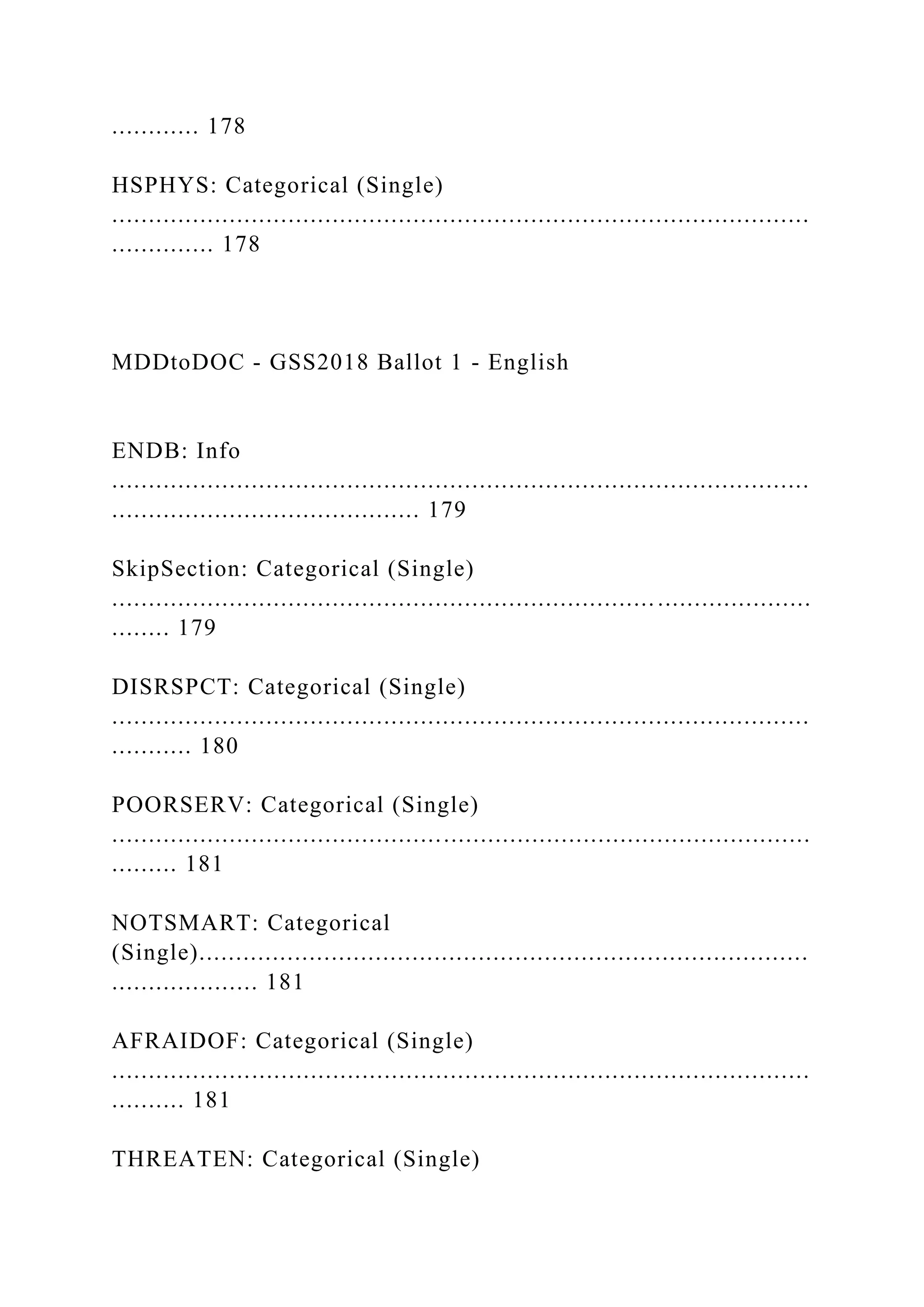 ............ 178
HSPHYS: Categorical (Single)
...............................................................................................
.............. 178
MDDtoDOC - GSS2018 Ballot 1 - English
ENDB: Info
...............................................................................................
.......................................... 179
SkipSection: Categorical (Single)
...............................................................................................
........ 179
DISRSPCT: Categorical (Single)
...............................................................................................
........... 180
POORSERV: Categorical (Single)
...............................................................................................
......... 181
NOTSMART: Categorical
(Single)...................................................................................
.................... 181
AFRAIDOF: Categorical (Single)
...............................................................................................
.......... 181
THREATEN: Categorical (Single)
 