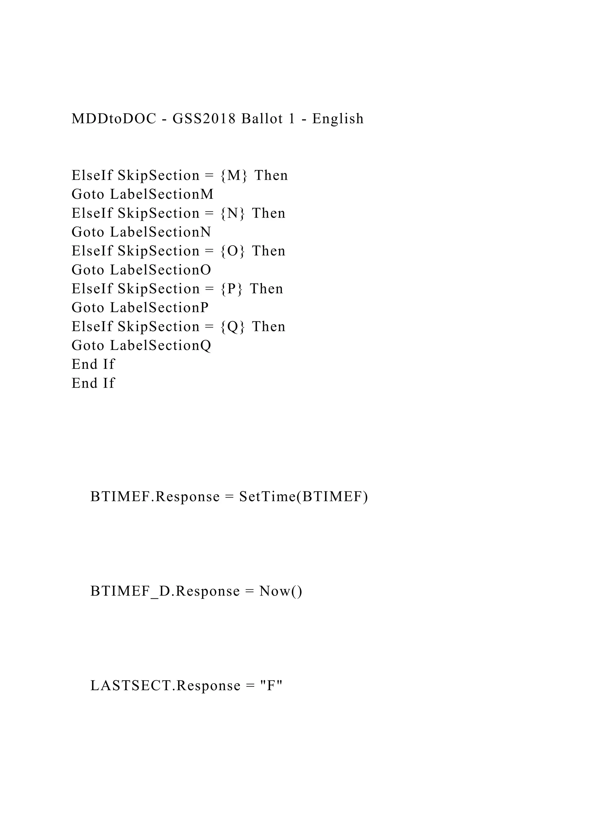 MDDtoDOC - GSS2018 Ballot 1 - English
ElseIf SkipSection = {M} Then
Goto LabelSectionM
ElseIf SkipSection = {N} Then
Goto LabelSectionN
ElseIf SkipSection = {O} Then
Goto LabelSectionO
ElseIf SkipSection = {P} Then
Goto LabelSectionP
ElseIf SkipSection = {Q} Then
Goto LabelSectionQ
End If
End If
BTIMEF.Response = SetTime(BTIMEF)
BTIMEF_D.Response = Now()
LASTSECT.Response = "F"
 