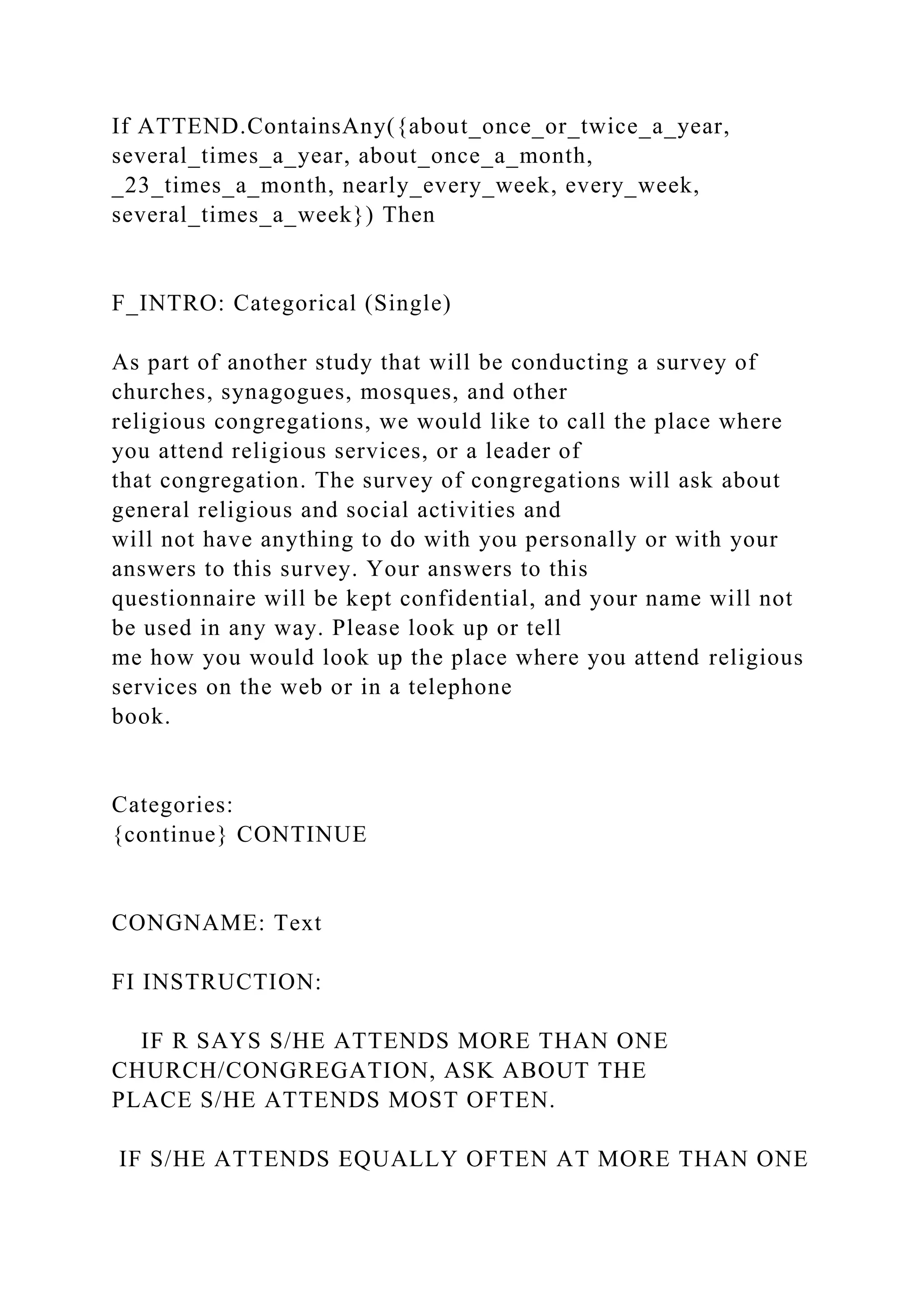 If ATTEND.ContainsAny({about_once_or_twice_a_year,
several_times_a_year, about_once_a_month,
_23_times_a_month, nearly_every_week, every_week,
several_times_a_week}) Then
F_INTRO: Categorical (Single)
As part of another study that will be conducting a survey of
churches, synagogues, mosques, and other
religious congregations, we would like to call the place where
you attend religious services, or a leader of
that congregation. The survey of congregations will ask about
general religious and social activities and
will not have anything to do with you personally or with your
answers to this survey. Your answers to this
questionnaire will be kept confidential, and your name will not
be used in any way. Please look up or tell
me how you would look up the place where you attend religious
services on the web or in a telephone
book.
Categories:
{continue} CONTINUE
CONGNAME: Text
FI INSTRUCTION:
IF R SAYS S/HE ATTENDS MORE THAN ONE
CHURCH/CONGREGATION, ASK ABOUT THE
PLACE S/HE ATTENDS MOST OFTEN.
IF S/HE ATTENDS EQUALLY OFTEN AT MORE THAN ONE
 