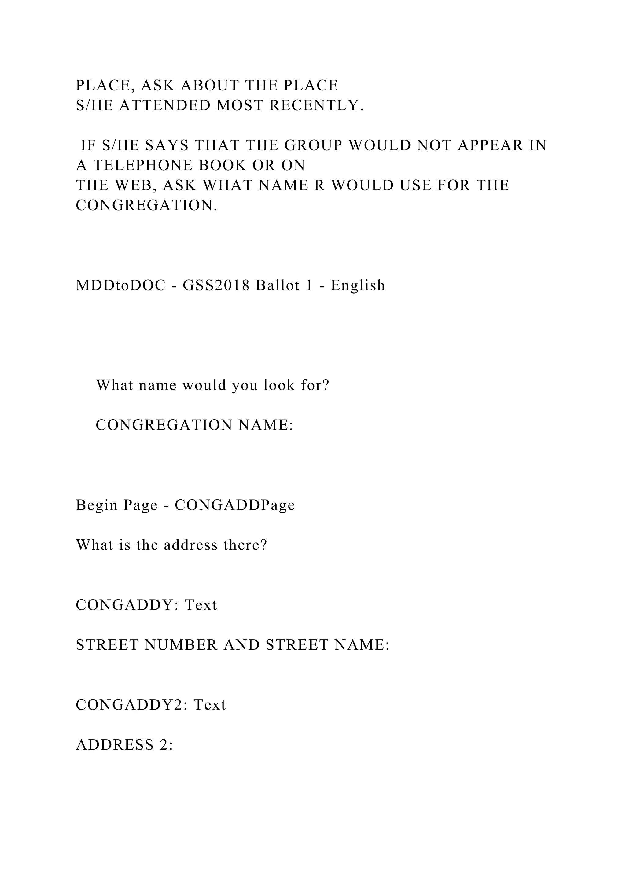 PLACE, ASK ABOUT THE PLACE
S/HE ATTENDED MOST RECENTLY.
IF S/HE SAYS THAT THE GROUP WOULD NOT APPEAR IN
A TELEPHONE BOOK OR ON
THE WEB, ASK WHAT NAME R WOULD USE FOR THE
CONGREGATION.
MDDtoDOC - GSS2018 Ballot 1 - English
What name would you look for?
CONGREGATION NAME:
Begin Page - CONGADDPage
What is the address there?
CONGADDY: Text
STREET NUMBER AND STREET NAME:
CONGADDY2: Text
ADDRESS 2:
 