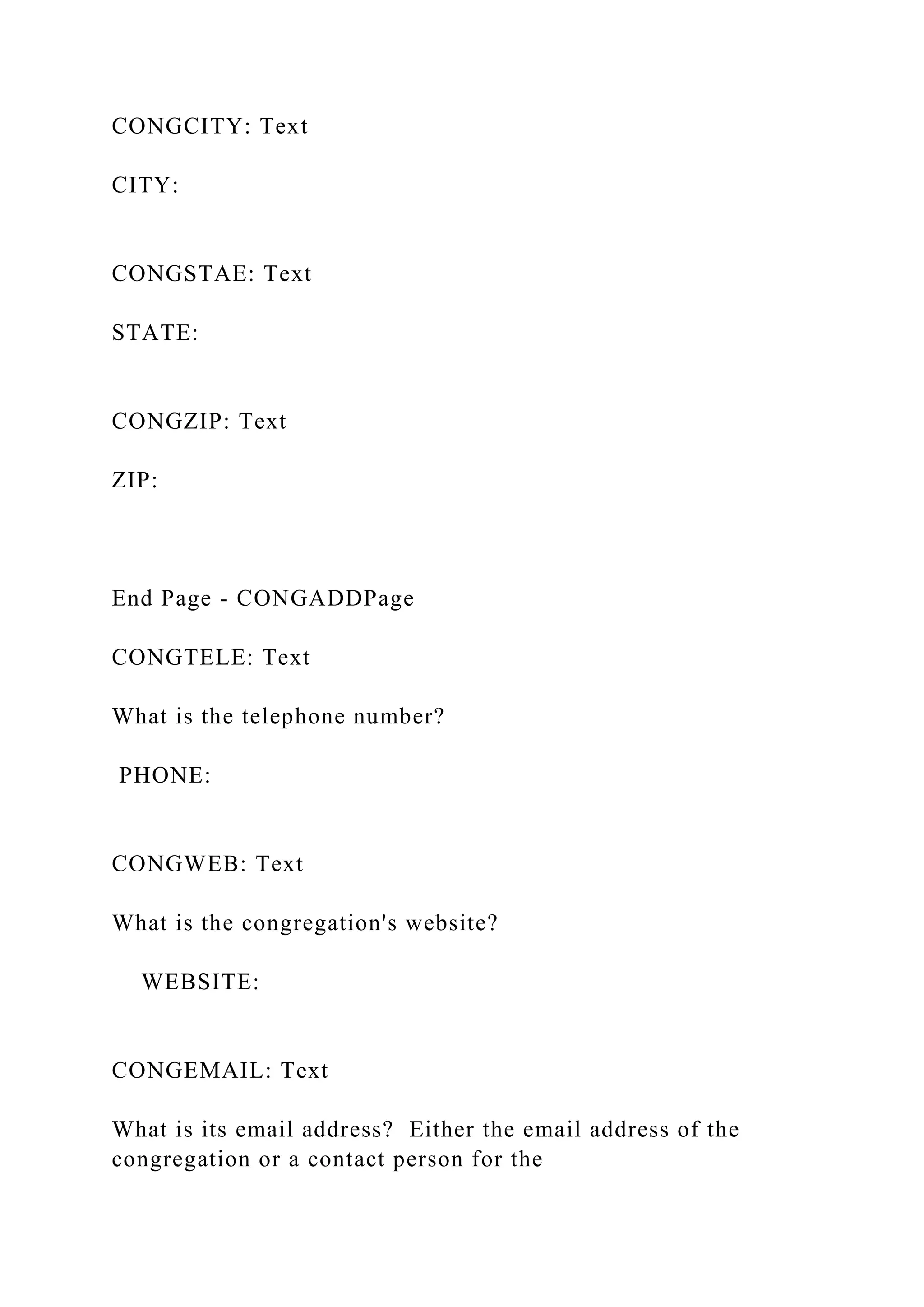 CONGCITY: Text
CITY:
CONGSTAE: Text
STATE:
CONGZIP: Text
ZIP:
End Page - CONGADDPage
CONGTELE: Text
What is the telephone number?
PHONE:
CONGWEB: Text
What is the congregation's website?
WEBSITE:
CONGEMAIL: Text
What is its email address? Either the email address of the
congregation or a contact person for the
 