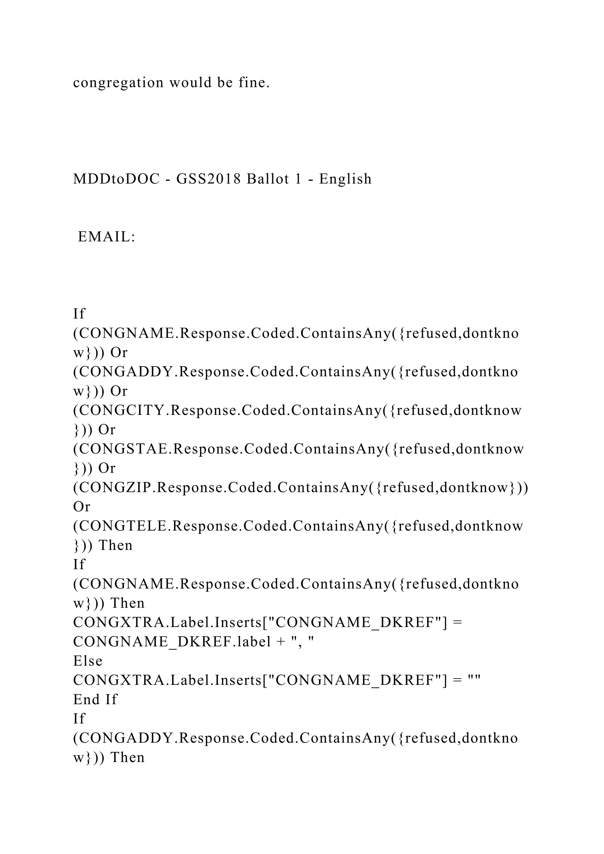congregation would be fine.
MDDtoDOC - GSS2018 Ballot 1 - English
EMAIL:
If
(CONGNAME.Response.Coded.ContainsAny({refused,dontkno
w})) Or
(CONGADDY.Response.Coded.ContainsAny({refused,dontkno
w})) Or
(CONGCITY.Response.Coded.ContainsAny({refused,dontknow
})) Or
(CONGSTAE.Response.Coded.ContainsAny({refused,dontknow
})) Or
(CONGZIP.Response.Coded.ContainsAny({refused,dontknow}))
Or
(CONGTELE.Response.Coded.ContainsAny({refused,dontknow
})) Then
If
(CONGNAME.Response.Coded.ContainsAny({refused,dontkno
w})) Then
CONGXTRA.Label.Inserts["CONGNAME_DKREF"] =
CONGNAME_DKREF.label + ", "
Else
CONGXTRA.Label.Inserts["CONGNAME_DKREF"] = ""
End If
If
(CONGADDY.Response.Coded.ContainsAny({refused,dontkno
w})) Then
 