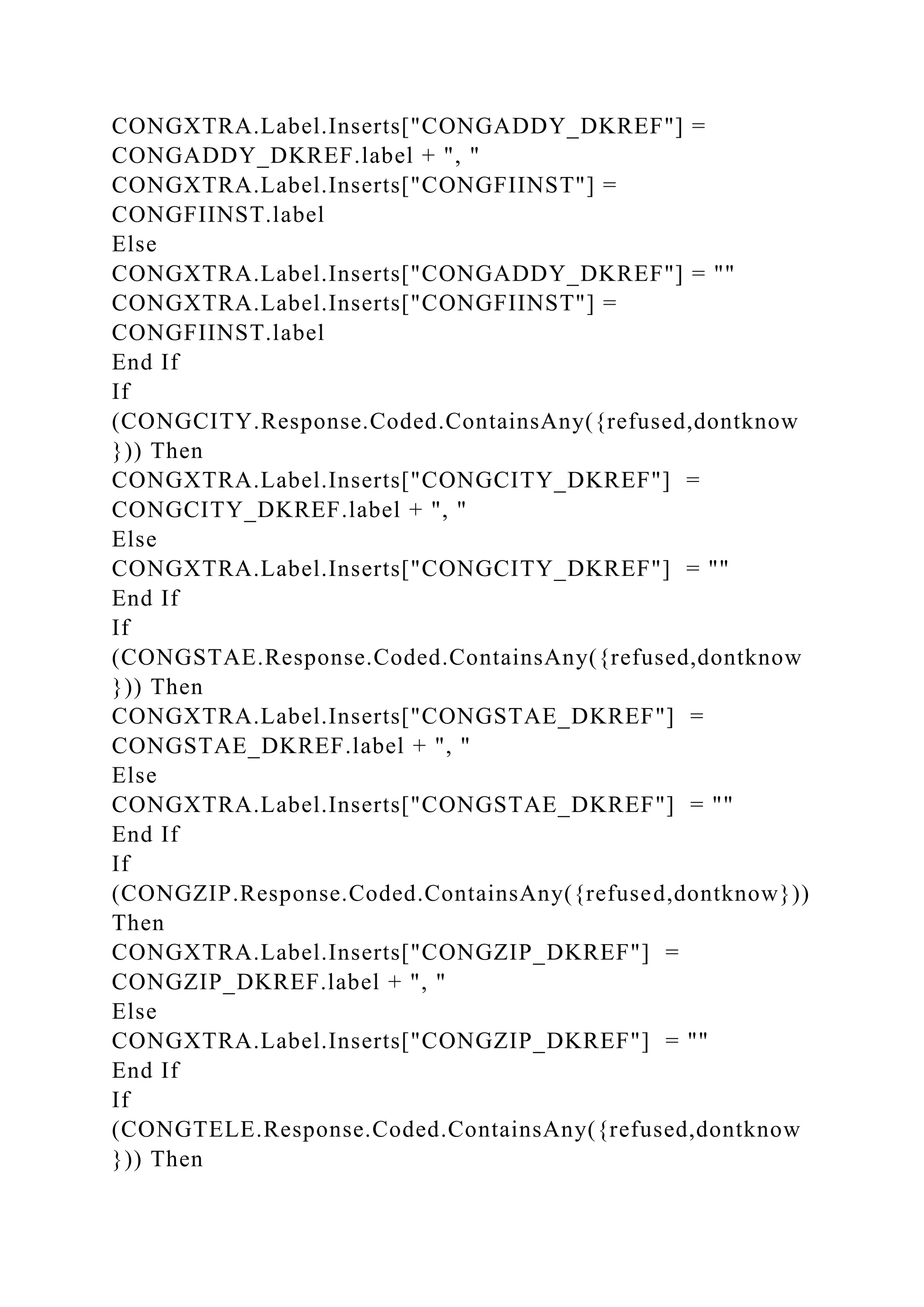 CONGXTRA.Label.Inserts["CONGADDY_DKREF"] =
CONGADDY_DKREF.label + ", "
CONGXTRA.Label.Inserts["CONGFIINST"] =
CONGFIINST.label
Else
CONGXTRA.Label.Inserts["CONGADDY_DKREF"] = ""
CONGXTRA.Label.Inserts["CONGFIINST"] =
CONGFIINST.label
End If
If
(CONGCITY.Response.Coded.ContainsAny({refused,dontknow
})) Then
CONGXTRA.Label.Inserts["CONGCITY_DKREF"] =
CONGCITY_DKREF.label + ", "
Else
CONGXTRA.Label.Inserts["CONGCITY_DKREF"] = ""
End If
If
(CONGSTAE.Response.Coded.ContainsAny({refused,dontknow
})) Then
CONGXTRA.Label.Inserts["CONGSTAE_DKREF"] =
CONGSTAE_DKREF.label + ", "
Else
CONGXTRA.Label.Inserts["CONGSTAE_DKREF"] = ""
End If
If
(CONGZIP.Response.Coded.ContainsAny({refused,dontknow}))
Then
CONGXTRA.Label.Inserts["CONGZIP_DKREF"] =
CONGZIP_DKREF.label + ", "
Else
CONGXTRA.Label.Inserts["CONGZIP_DKREF"] = ""
End If
If
(CONGTELE.Response.Coded.ContainsAny({refused,dontknow
})) Then
 