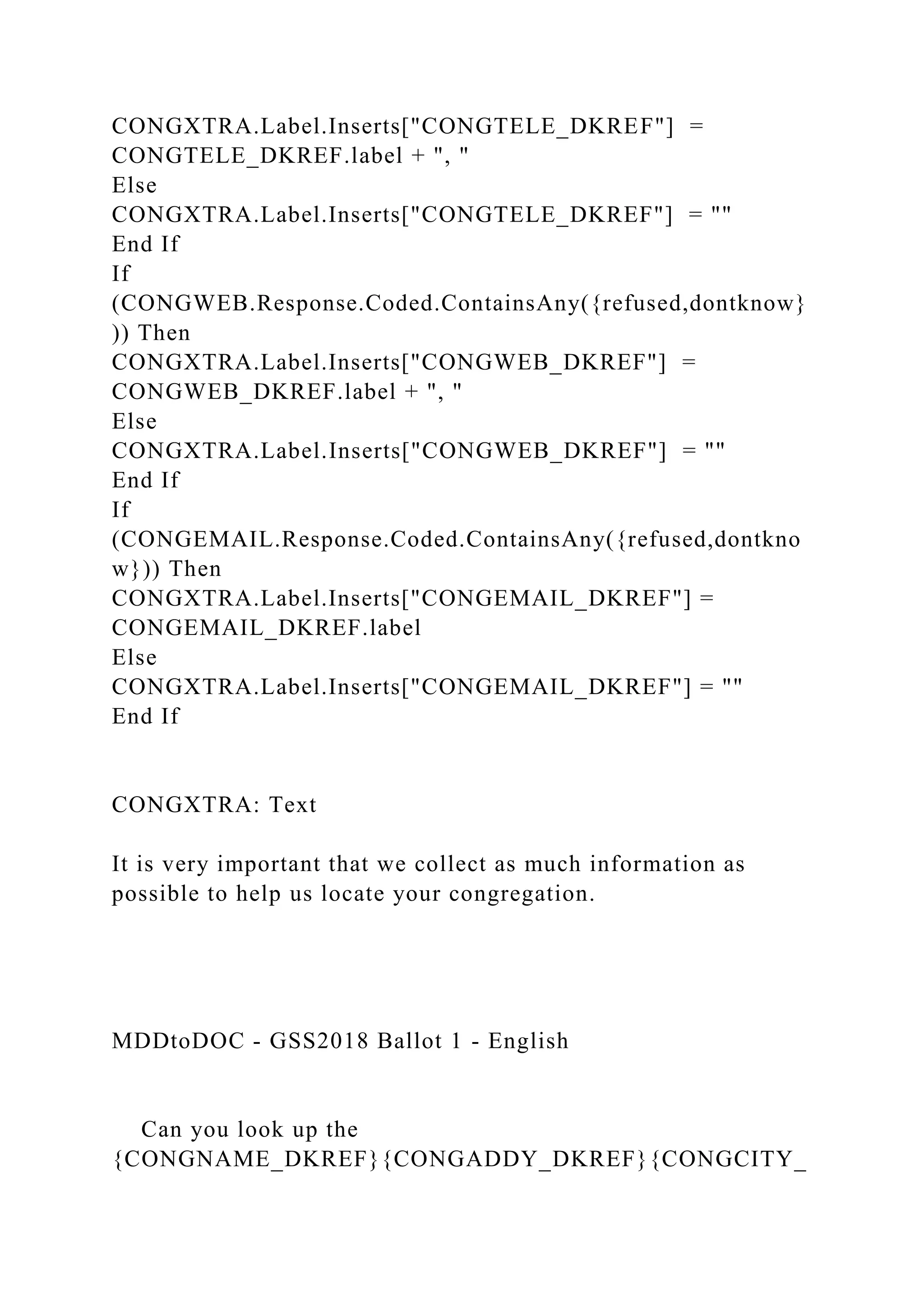CONGXTRA.Label.Inserts["CONGTELE_DKREF"] =
CONGTELE_DKREF.label + ", "
Else
CONGXTRA.Label.Inserts["CONGTELE_DKREF"] = ""
End If
If
(CONGWEB.Response.Coded.ContainsAny({refused,dontknow}
)) Then
CONGXTRA.Label.Inserts["CONGWEB_DKREF"] =
CONGWEB_DKREF.label + ", "
Else
CONGXTRA.Label.Inserts["CONGWEB_DKREF"] = ""
End If
If
(CONGEMAIL.Response.Coded.ContainsAny({refused,dontkno
w})) Then
CONGXTRA.Label.Inserts["CONGEMAIL_DKREF"] =
CONGEMAIL_DKREF.label
Else
CONGXTRA.Label.Inserts["CONGEMAIL_DKREF"] = ""
End If
CONGXTRA: Text
It is very important that we collect as much information as
possible to help us locate your congregation.
MDDtoDOC - GSS2018 Ballot 1 - English
Can you look up the
{CONGNAME_DKREF}{CONGADDY_DKREF}{CONGCITY_
 
