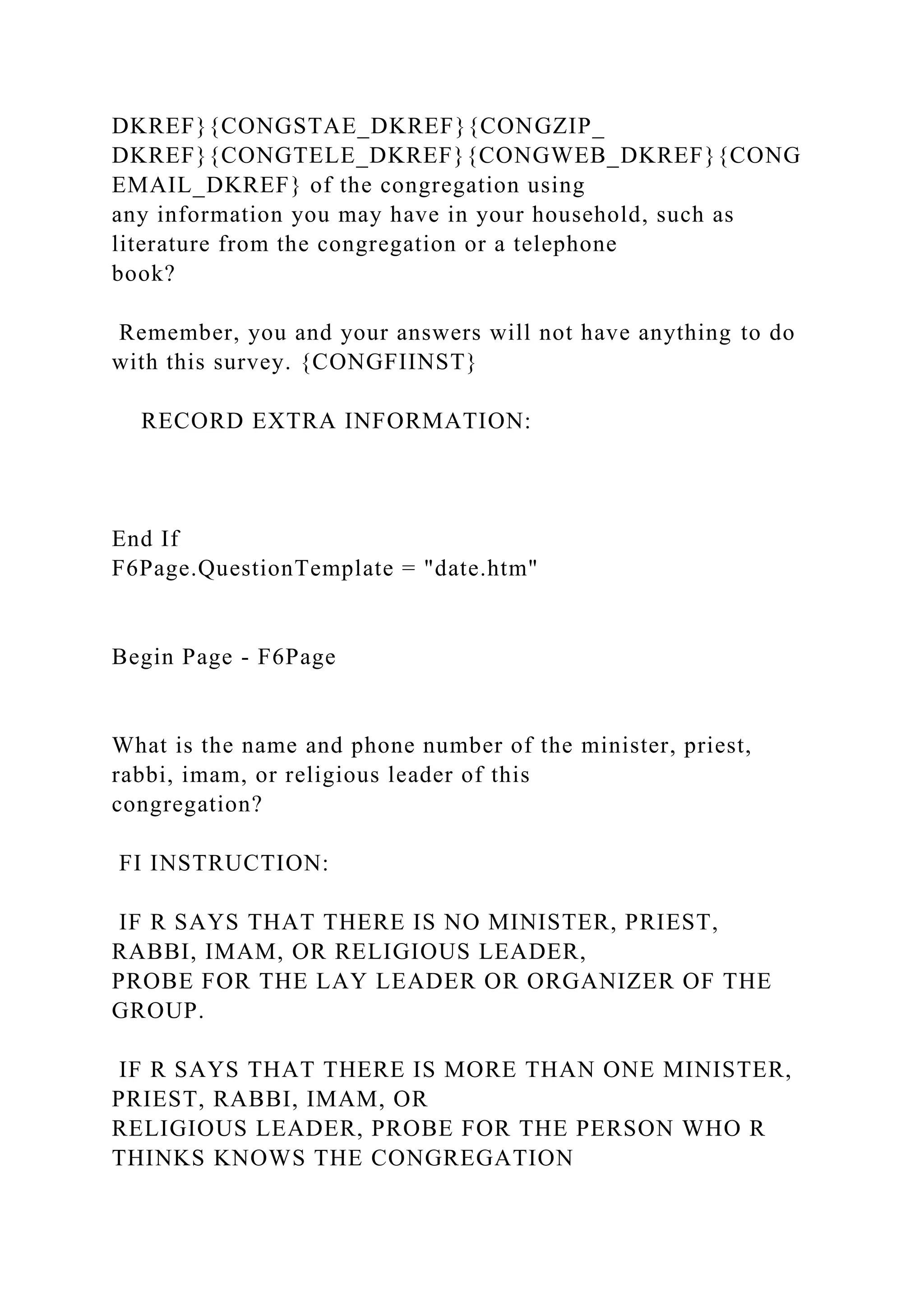 DKREF}{CONGSTAE_DKREF}{CONGZIP_
DKREF}{CONGTELE_DKREF}{CONGWEB_DKREF}{CONG
EMAIL_DKREF} of the congregation using
any information you may have in your household, such as
literature from the congregation or a telephone
book?
Remember, you and your answers will not have anything to do
with this survey. {CONGFIINST}
RECORD EXTRA INFORMATION:
End If
F6Page.QuestionTemplate = "date.htm"
Begin Page - F6Page
What is the name and phone number of the minister, priest,
rabbi, imam, or religious leader of this
congregation?
FI INSTRUCTION:
IF R SAYS THAT THERE IS NO MINISTER, PRIEST,
RABBI, IMAM, OR RELIGIOUS LEADER,
PROBE FOR THE LAY LEADER OR ORGANIZER OF THE
GROUP.
IF R SAYS THAT THERE IS MORE THAN ONE MINISTER,
PRIEST, RABBI, IMAM, OR
RELIGIOUS LEADER, PROBE FOR THE PERSON WHO R
THINKS KNOWS THE CONGREGATION
 