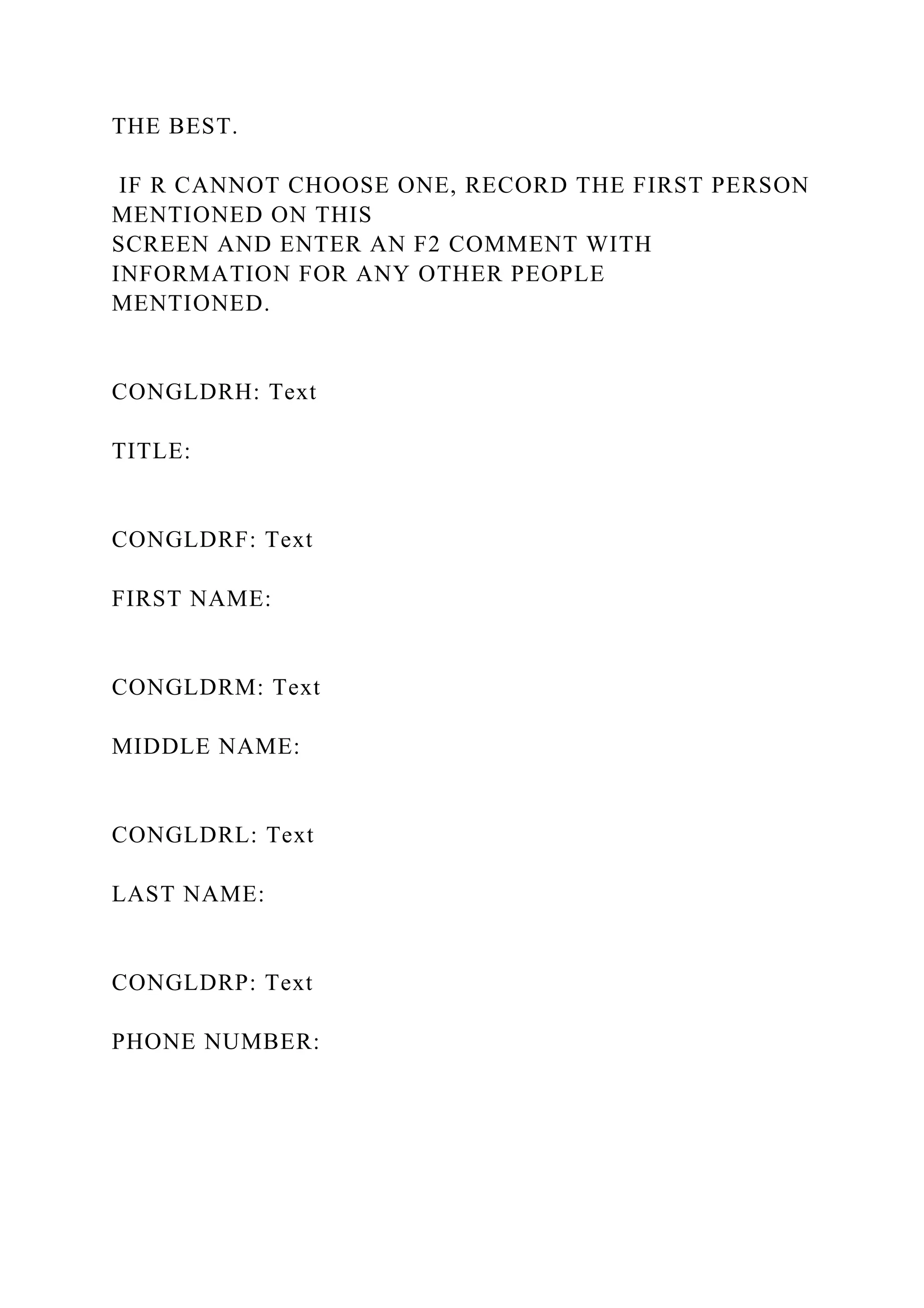 THE BEST.
IF R CANNOT CHOOSE ONE, RECORD THE FIRST PERSON
MENTIONED ON THIS
SCREEN AND ENTER AN F2 COMMENT WITH
INFORMATION FOR ANY OTHER PEOPLE
MENTIONED.
CONGLDRH: Text
TITLE:
CONGLDRF: Text
FIRST NAME:
CONGLDRM: Text
MIDDLE NAME:
CONGLDRL: Text
LAST NAME:
CONGLDRP: Text
PHONE NUMBER:
 