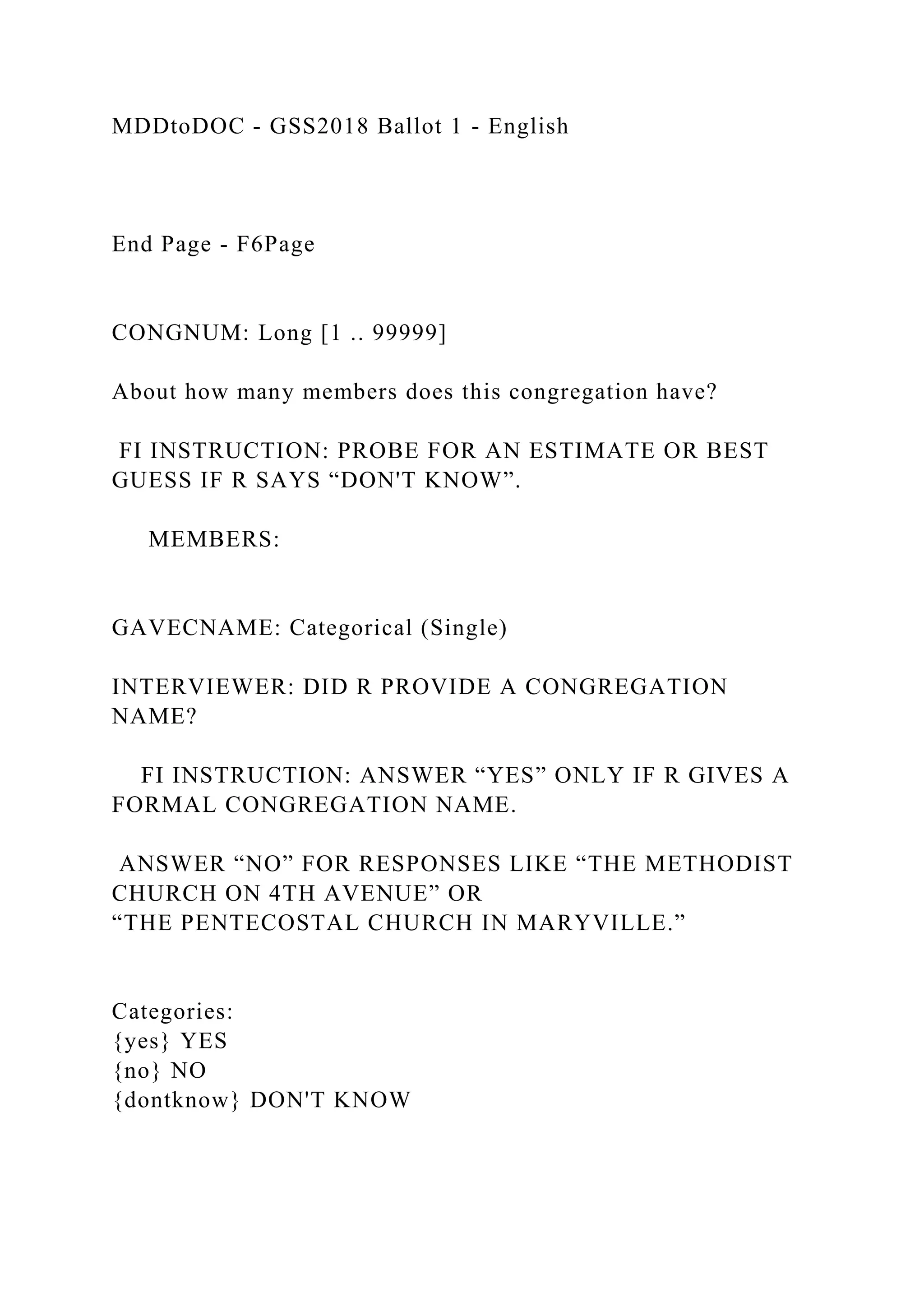 MDDtoDOC - GSS2018 Ballot 1 - English
End Page - F6Page
CONGNUM: Long [1 .. 99999]
About how many members does this congregation have?
FI INSTRUCTION: PROBE FOR AN ESTIMATE OR BEST
GUESS IF R SAYS “DON'T KNOW”.
MEMBERS:
GAVECNAME: Categorical (Single)
INTERVIEWER: DID R PROVIDE A CONGREGATION
NAME?
FI INSTRUCTION: ANSWER “YES” ONLY IF R GIVES A
FORMAL CONGREGATION NAME.
ANSWER “NO” FOR RESPONSES LIKE “THE METHODIST
CHURCH ON 4TH AVENUE” OR
“THE PENTECOSTAL CHURCH IN MARYVILLE.”
Categories:
{yes} YES
{no} NO
{dontknow} DON'T KNOW
 