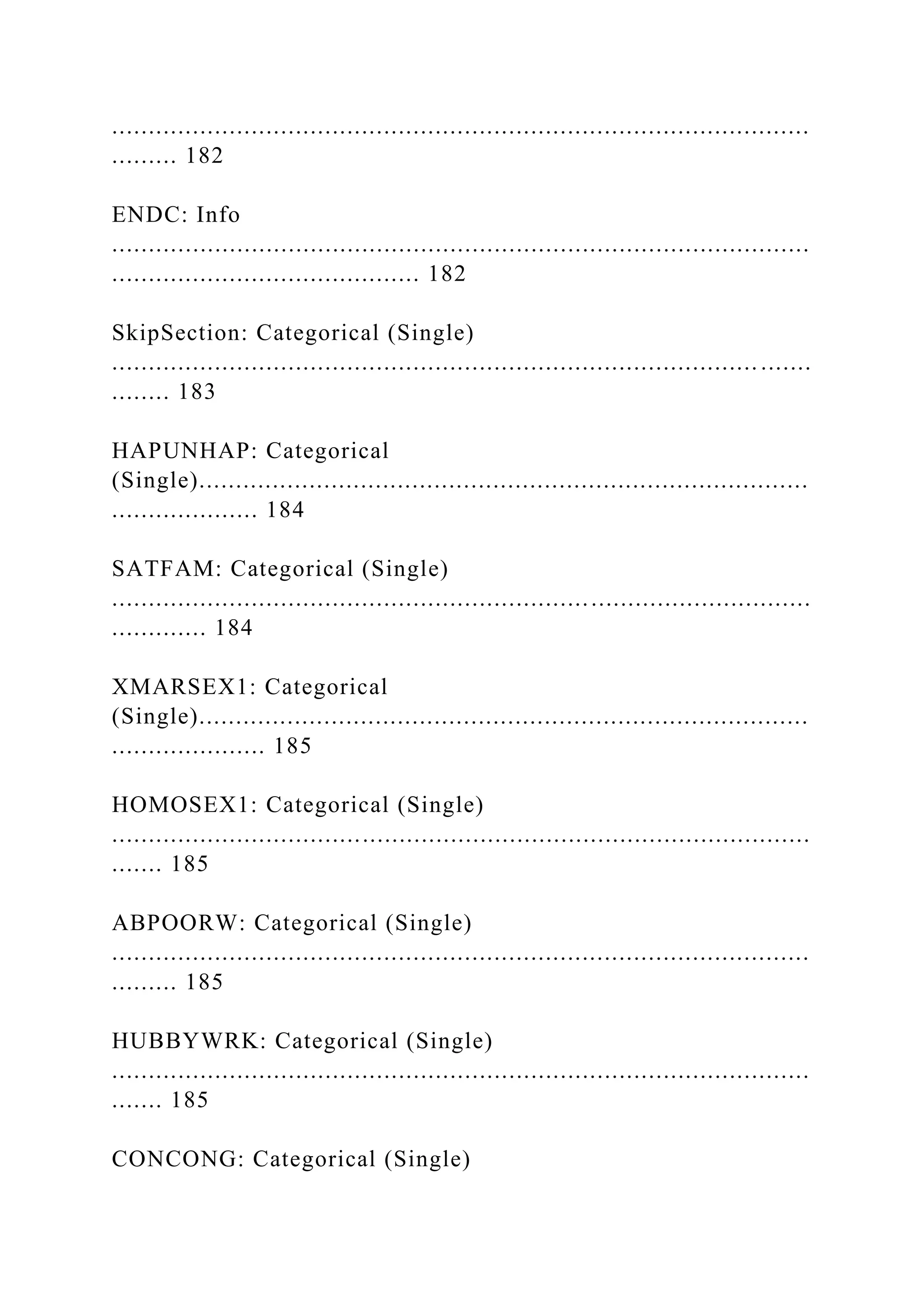 ...............................................................................................
......... 182
ENDC: Info
...............................................................................................
.......................................... 182
SkipSection: Categorical (Single)
........................................................................................ .......
........ 183
HAPUNHAP: Categorical
(Single)...................................................................................
.................... 184
SATFAM: Categorical (Single)
...............................................................................................
............. 184
XMARSEX1: Categorical
(Single)...................................................................................
..................... 185
HOMOSEX1: Categorical (Single)
...............................................................................................
....... 185
ABPOORW: Categorical (Single)
...............................................................................................
......... 185
HUBBYWRK: Categorical (Single)
...............................................................................................
....... 185
CONCONG: Categorical (Single)
 