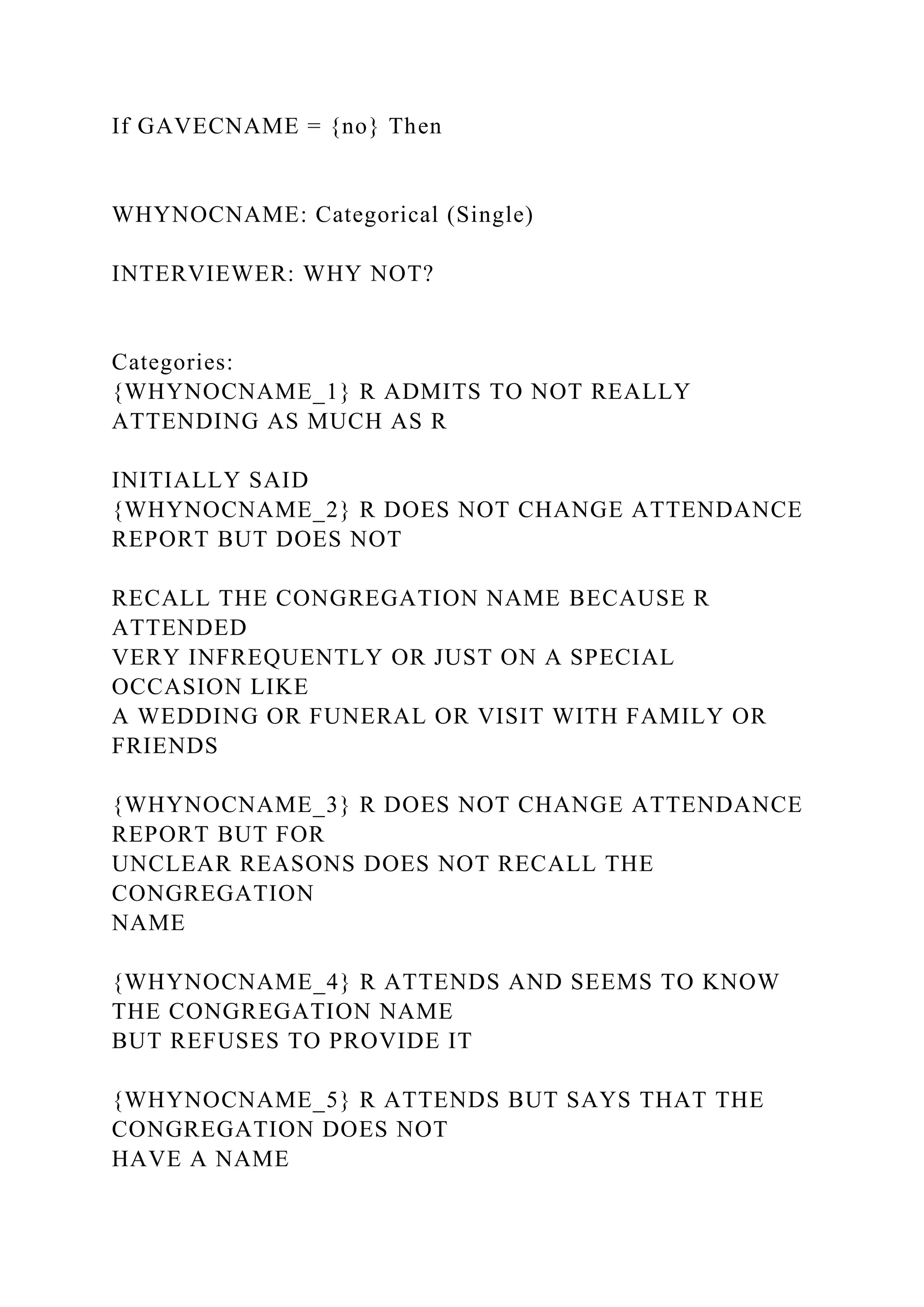 If GAVECNAME = {no} Then
WHYNOCNAME: Categorical (Single)
INTERVIEWER: WHY NOT?
Categories:
{WHYNOCNAME_1} R ADMITS TO NOT REALLY
ATTENDING AS MUCH AS R
INITIALLY SAID
{WHYNOCNAME_2} R DOES NOT CHANGE ATTENDANCE
REPORT BUT DOES NOT
RECALL THE CONGREGATION NAME BECAUSE R
ATTENDED
VERY INFREQUENTLY OR JUST ON A SPECIAL
OCCASION LIKE
A WEDDING OR FUNERAL OR VISIT WITH FAMILY OR
FRIENDS
{WHYNOCNAME_3} R DOES NOT CHANGE ATTENDANCE
REPORT BUT FOR
UNCLEAR REASONS DOES NOT RECALL THE
CONGREGATION
NAME
{WHYNOCNAME_4} R ATTENDS AND SEEMS TO KNOW
THE CONGREGATION NAME
BUT REFUSES TO PROVIDE IT
{WHYNOCNAME_5} R ATTENDS BUT SAYS THAT THE
CONGREGATION DOES NOT
HAVE A NAME
 