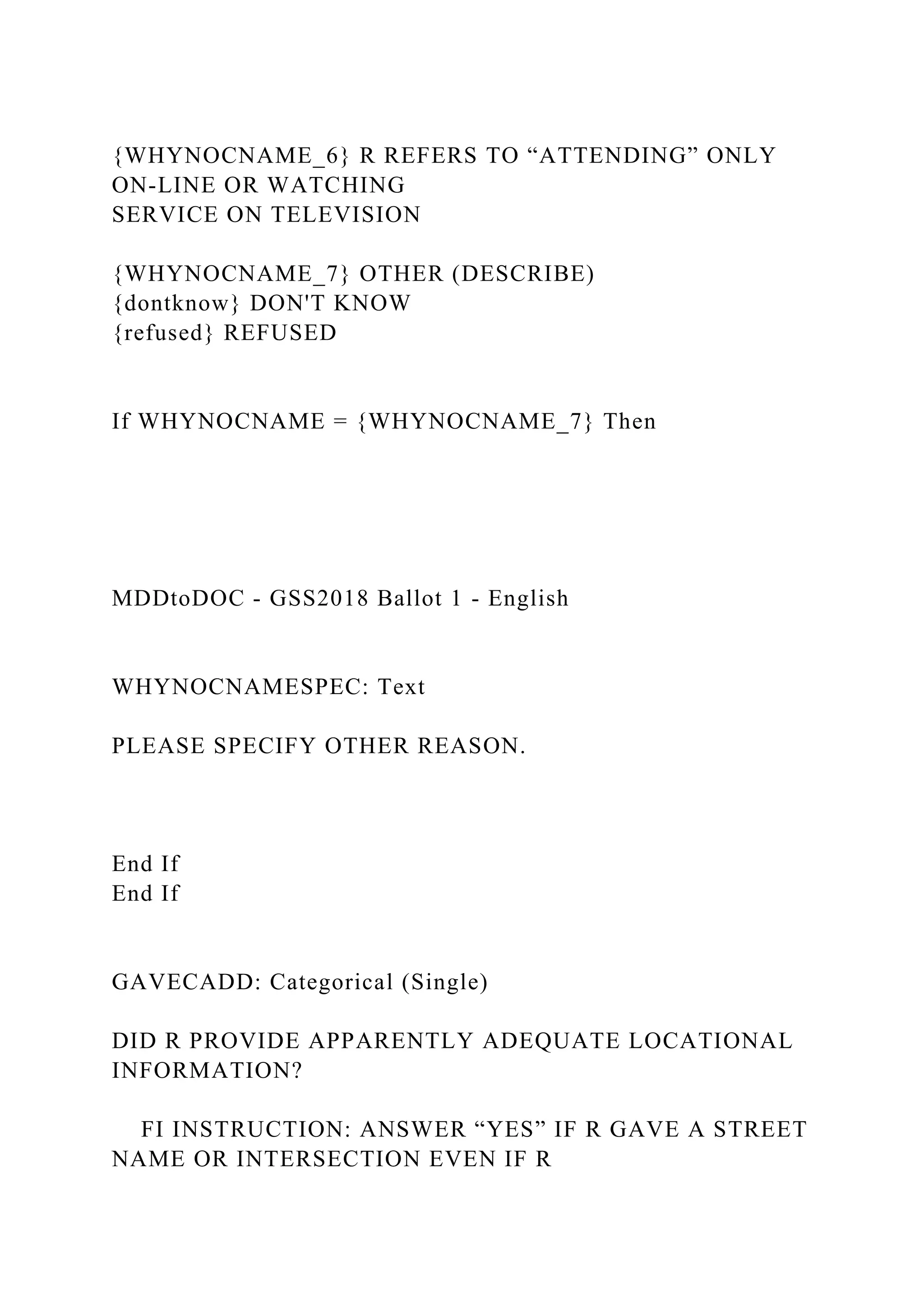 {WHYNOCNAME_6} R REFERS TO “ATTENDING” ONLY
ON-LINE OR WATCHING
SERVICE ON TELEVISION
{WHYNOCNAME_7} OTHER (DESCRIBE)
{dontknow} DON'T KNOW
{refused} REFUSED
If WHYNOCNAME = {WHYNOCNAME_7} Then
MDDtoDOC - GSS2018 Ballot 1 - English
WHYNOCNAMESPEC: Text
PLEASE SPECIFY OTHER REASON.
End If
End If
GAVECADD: Categorical (Single)
DID R PROVIDE APPARENTLY ADEQUATE LOCATIONAL
INFORMATION?
FI INSTRUCTION: ANSWER “YES” IF R GAVE A STREET
NAME OR INTERSECTION EVEN IF R
 