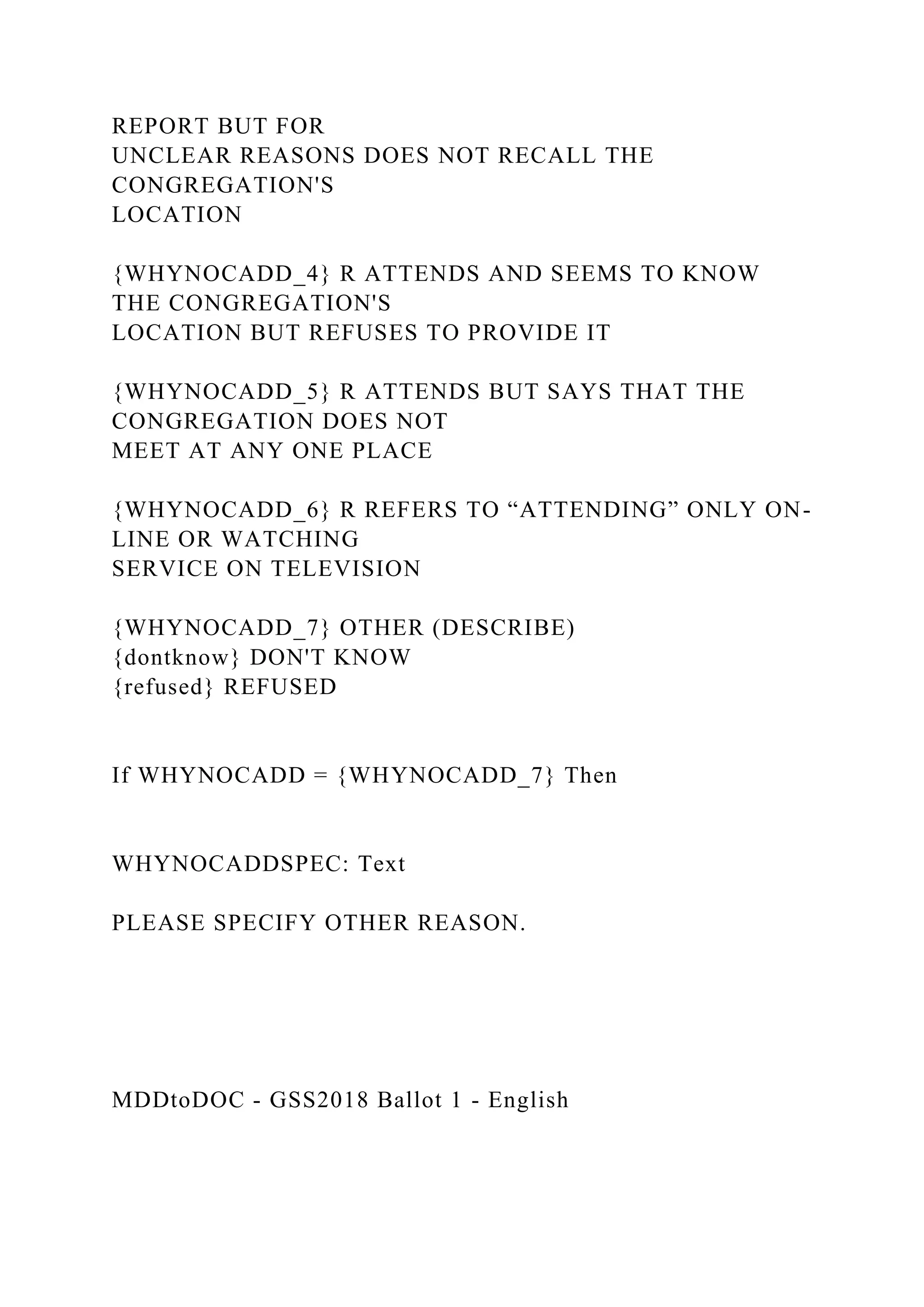 REPORT BUT FOR
UNCLEAR REASONS DOES NOT RECALL THE
CONGREGATION'S
LOCATION
{WHYNOCADD_4} R ATTENDS AND SEEMS TO KNOW
THE CONGREGATION'S
LOCATION BUT REFUSES TO PROVIDE IT
{WHYNOCADD_5} R ATTENDS BUT SAYS THAT THE
CONGREGATION DOES NOT
MEET AT ANY ONE PLACE
{WHYNOCADD_6} R REFERS TO “ATTENDING” ONLY ON-
LINE OR WATCHING
SERVICE ON TELEVISION
{WHYNOCADD_7} OTHER (DESCRIBE)
{dontknow} DON'T KNOW
{refused} REFUSED
If WHYNOCADD = {WHYNOCADD_7} Then
WHYNOCADDSPEC: Text
PLEASE SPECIFY OTHER REASON.
MDDtoDOC - GSS2018 Ballot 1 - English
 