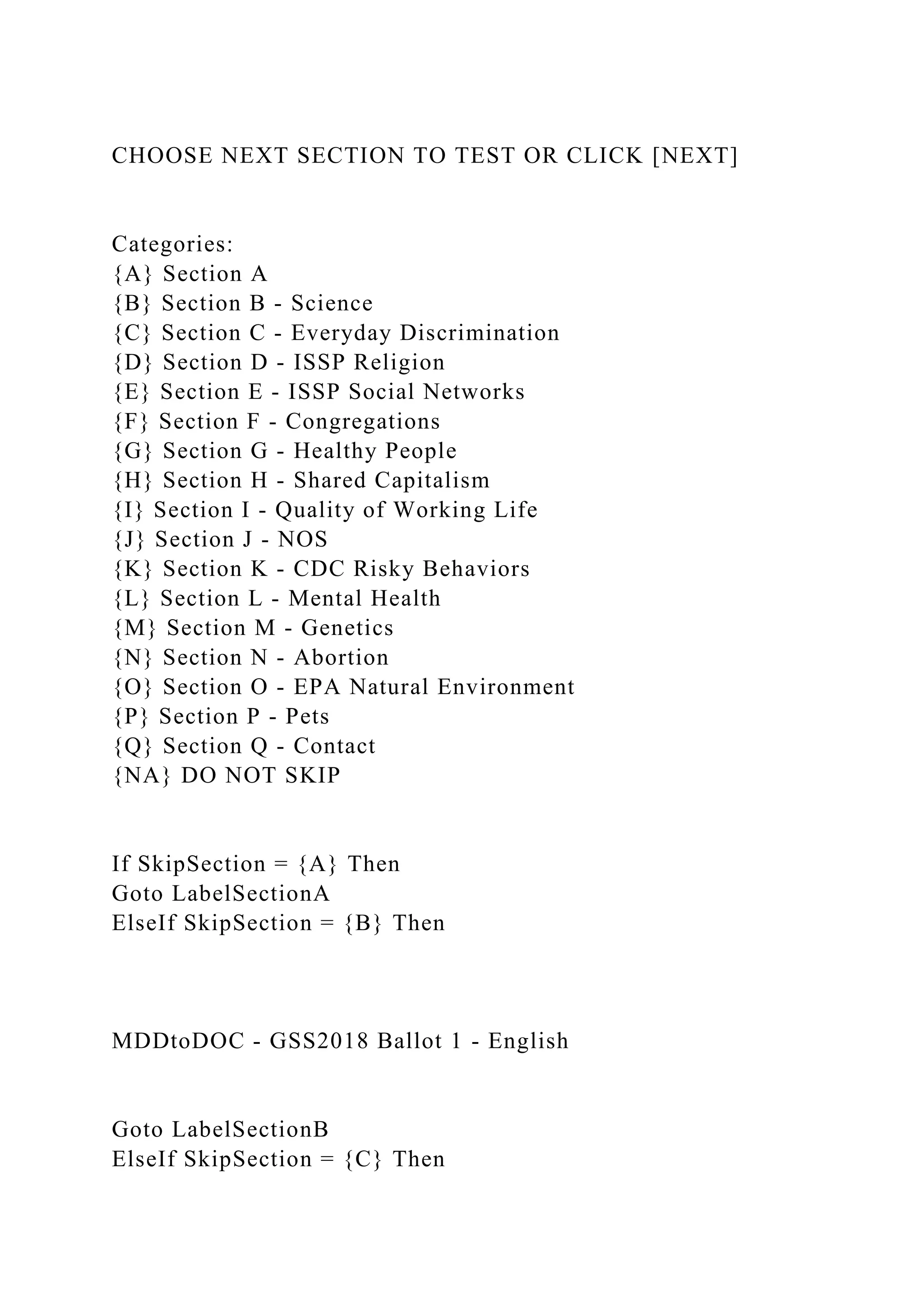 CHOOSE NEXT SECTION TO TEST OR CLICK [NEXT]
Categories:
{A} Section A
{B} Section B - Science
{C} Section C - Everyday Discrimination
{D} Section D - ISSP Religion
{E} Section E - ISSP Social Networks
{F} Section F - Congregations
{G} Section G - Healthy People
{H} Section H - Shared Capitalism
{I} Section I - Quality of Working Life
{J} Section J - NOS
{K} Section K - CDC Risky Behaviors
{L} Section L - Mental Health
{M} Section M - Genetics
{N} Section N - Abortion
{O} Section O - EPA Natural Environment
{P} Section P - Pets
{Q} Section Q - Contact
{NA} DO NOT SKIP
If SkipSection = {A} Then
Goto LabelSectionA
ElseIf SkipSection = {B} Then
MDDtoDOC - GSS2018 Ballot 1 - English
Goto LabelSectionB
ElseIf SkipSection = {C} Then
 