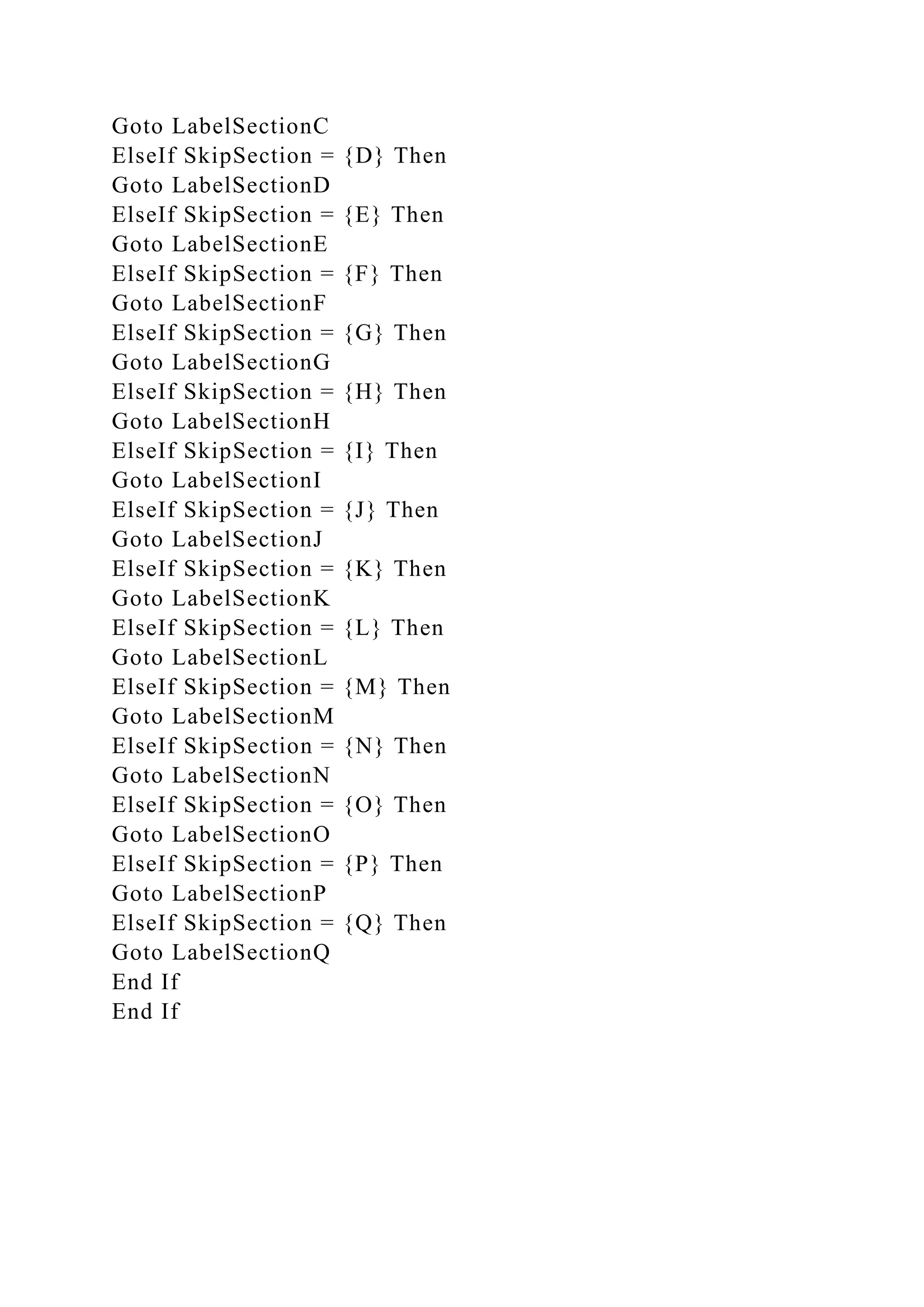 Goto LabelSectionC
ElseIf SkipSection = {D} Then
Goto LabelSectionD
ElseIf SkipSection = {E} Then
Goto LabelSectionE
ElseIf SkipSection = {F} Then
Goto LabelSectionF
ElseIf SkipSection = {G} Then
Goto LabelSectionG
ElseIf SkipSection = {H} Then
Goto LabelSectionH
ElseIf SkipSection = {I} Then
Goto LabelSectionI
ElseIf SkipSection = {J} Then
Goto LabelSectionJ
ElseIf SkipSection = {K} Then
Goto LabelSectionK
ElseIf SkipSection = {L} Then
Goto LabelSectionL
ElseIf SkipSection = {M} Then
Goto LabelSectionM
ElseIf SkipSection = {N} Then
Goto LabelSectionN
ElseIf SkipSection = {O} Then
Goto LabelSectionO
ElseIf SkipSection = {P} Then
Goto LabelSectionP
ElseIf SkipSection = {Q} Then
Goto LabelSectionQ
End If
End If
 