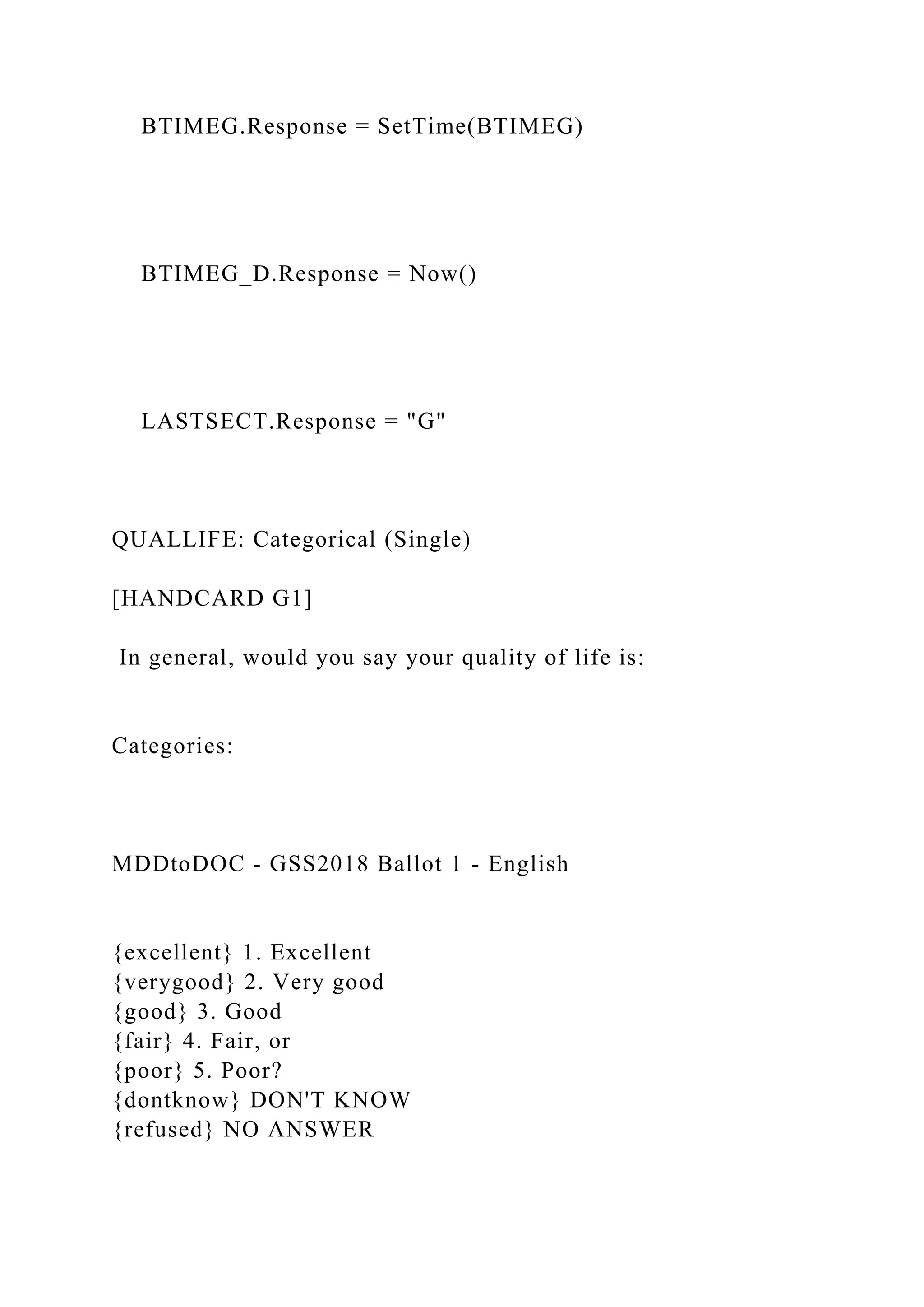 BTIMEG.Response = SetTime(BTIMEG)
BTIMEG_D.Response = Now()
LASTSECT.Response = "G"
QUALLIFE: Categorical (Single)
[HANDCARD G1]
In general, would you say your quality of life is:
Categories:
MDDtoDOC - GSS2018 Ballot 1 - English
{excellent} 1. Excellent
{verygood} 2. Very good
{good} 3. Good
{fair} 4. Fair, or
{poor} 5. Poor?
{dontknow} DON'T KNOW
{refused} NO ANSWER
 