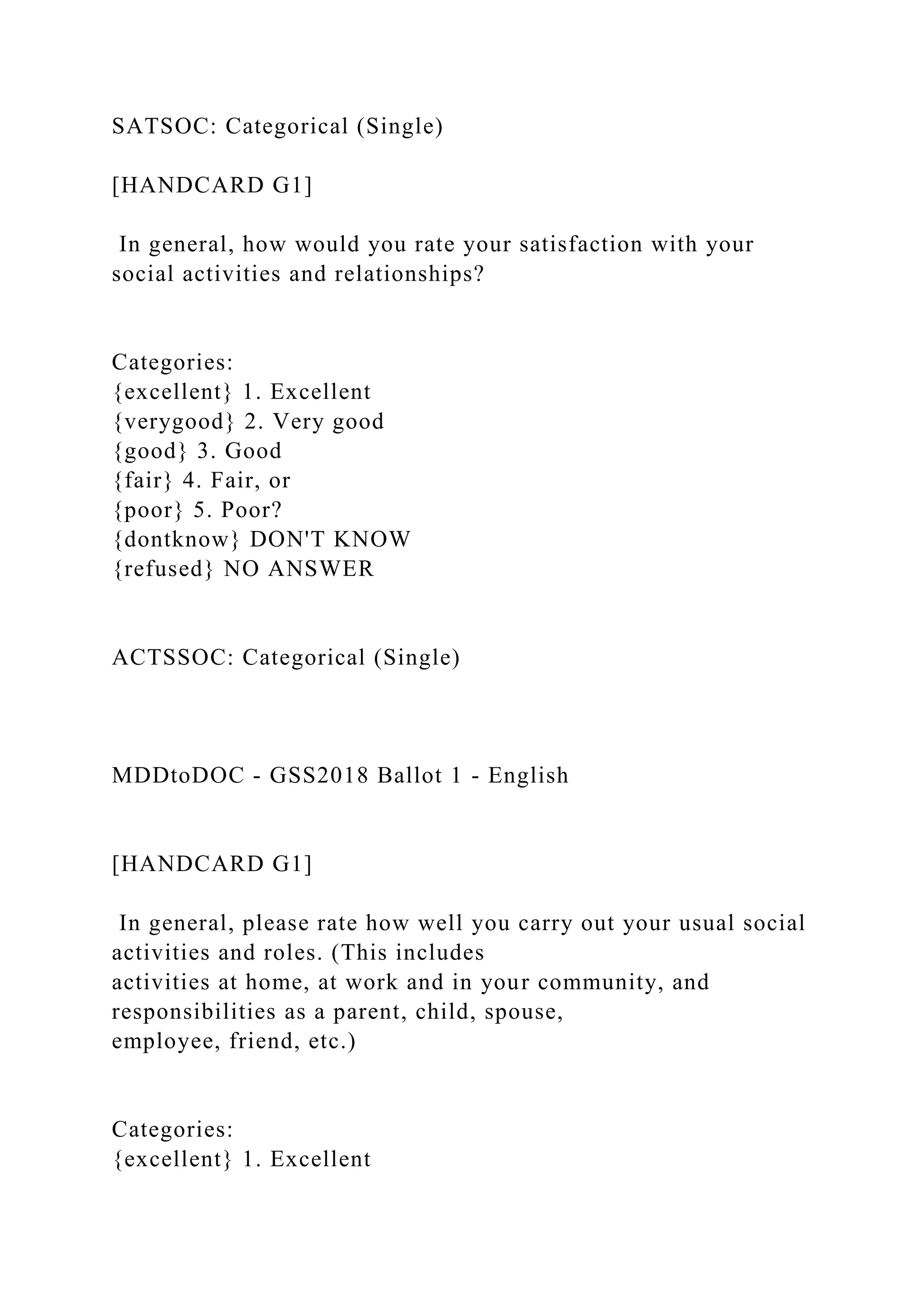 SATSOC: Categorical (Single)
[HANDCARD G1]
In general, how would you rate your satisfaction with your
social activities and relationships?
Categories:
{excellent} 1. Excellent
{verygood} 2. Very good
{good} 3. Good
{fair} 4. Fair, or
{poor} 5. Poor?
{dontknow} DON'T KNOW
{refused} NO ANSWER
ACTSSOC: Categorical (Single)
MDDtoDOC - GSS2018 Ballot 1 - English
[HANDCARD G1]
In general, please rate how well you carry out your usual social
activities and roles. (This includes
activities at home, at work and in your community, and
responsibilities as a parent, child, spouse,
employee, friend, etc.)
Categories:
{excellent} 1. Excellent
 