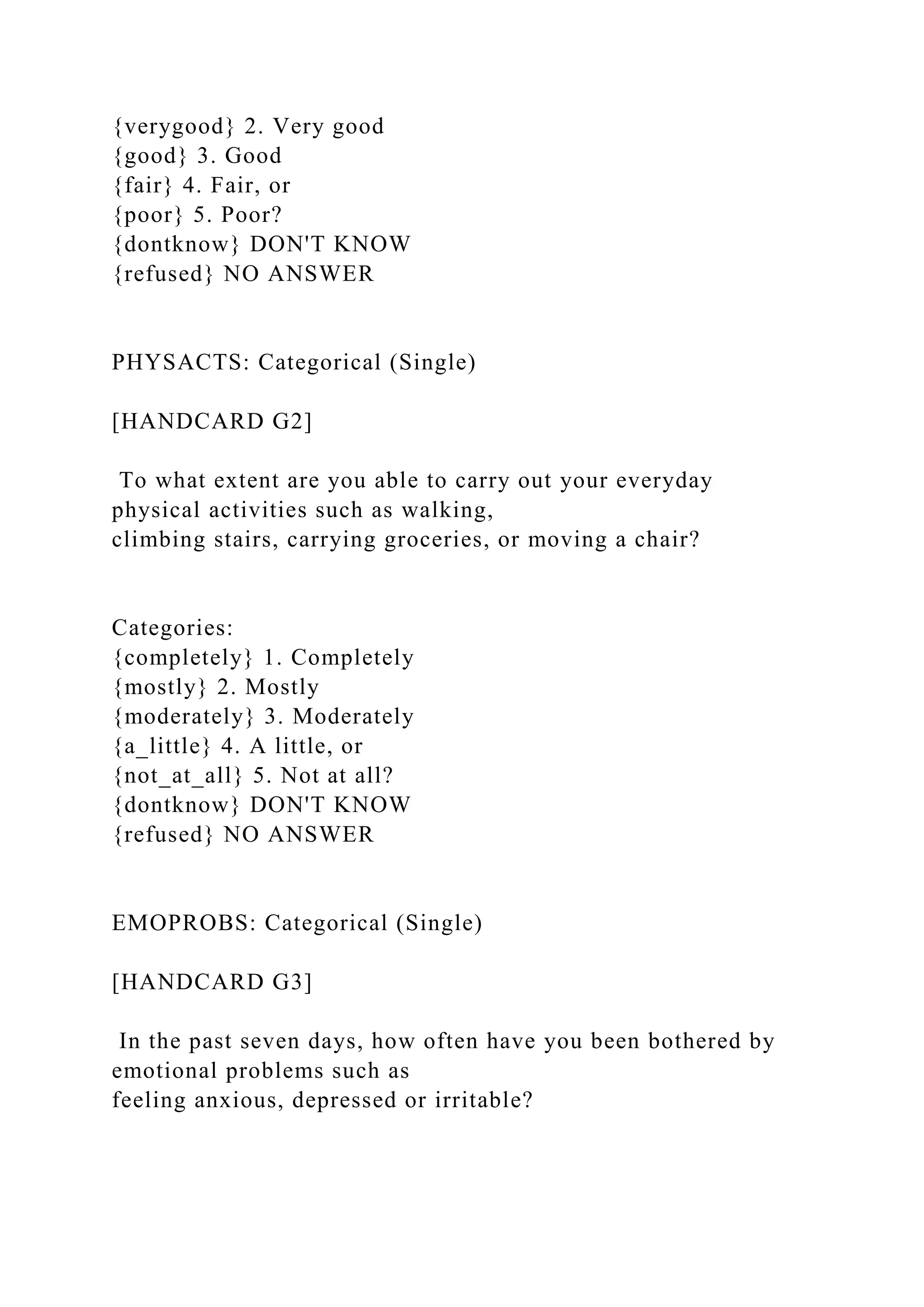 {verygood} 2. Very good
{good} 3. Good
{fair} 4. Fair, or
{poor} 5. Poor?
{dontknow} DON'T KNOW
{refused} NO ANSWER
PHYSACTS: Categorical (Single)
[HANDCARD G2]
To what extent are you able to carry out your everyday
physical activities such as walking,
climbing stairs, carrying groceries, or moving a chair?
Categories:
{completely} 1. Completely
{mostly} 2. Mostly
{moderately} 3. Moderately
{a_little} 4. A little, or
{not_at_all} 5. Not at all?
{dontknow} DON'T KNOW
{refused} NO ANSWER
EMOPROBS: Categorical (Single)
[HANDCARD G3]
In the past seven days, how often have you been bothered by
emotional problems such as
feeling anxious, depressed or irritable?
 