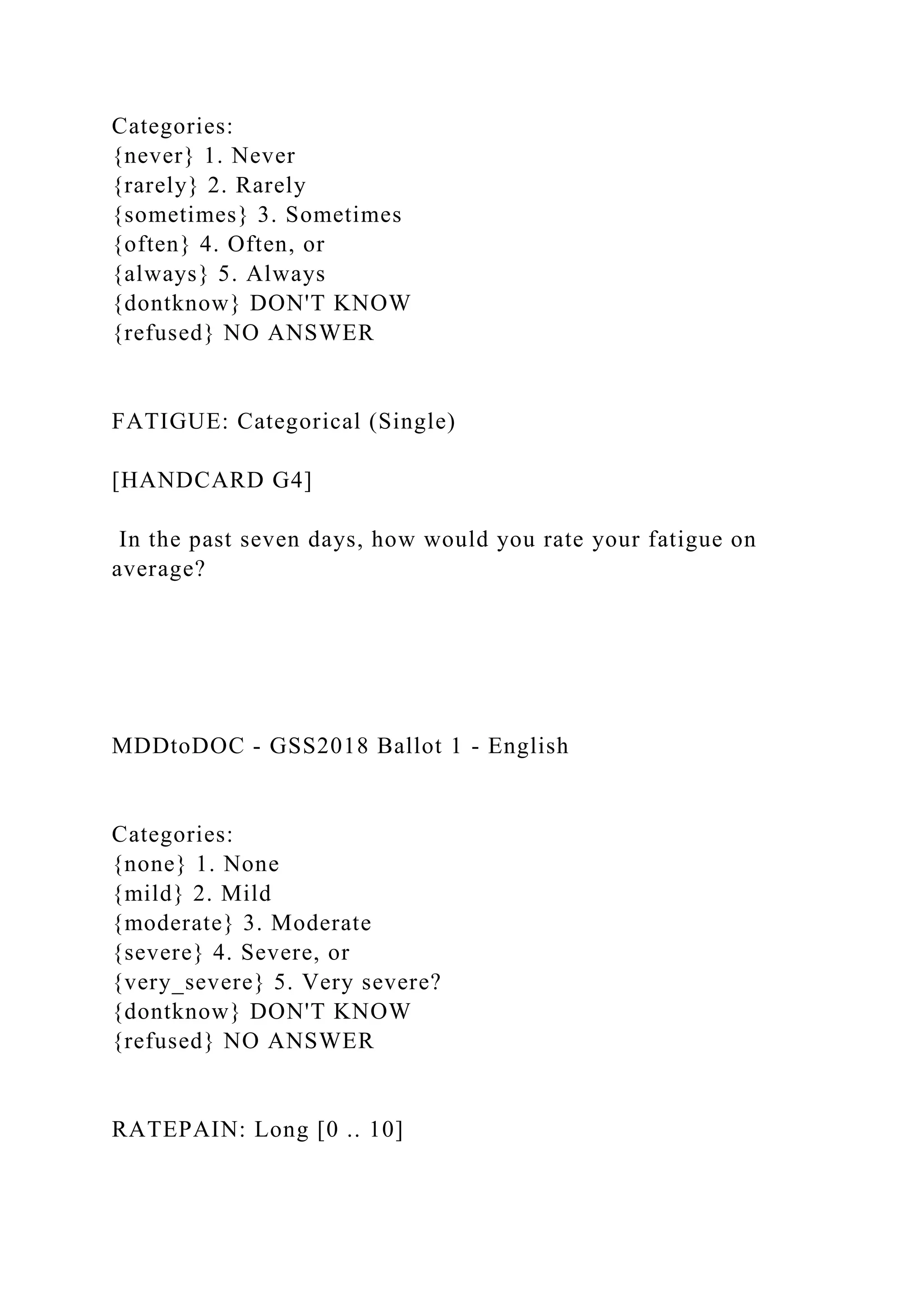 Categories:
{never} 1. Never
{rarely} 2. Rarely
{sometimes} 3. Sometimes
{often} 4. Often, or
{always} 5. Always
{dontknow} DON'T KNOW
{refused} NO ANSWER
FATIGUE: Categorical (Single)
[HANDCARD G4]
In the past seven days, how would you rate your fatigue on
average?
MDDtoDOC - GSS2018 Ballot 1 - English
Categories:
{none} 1. None
{mild} 2. Mild
{moderate} 3. Moderate
{severe} 4. Severe, or
{very_severe} 5. Very severe?
{dontknow} DON'T KNOW
{refused} NO ANSWER
RATEPAIN: Long [0 .. 10]
 