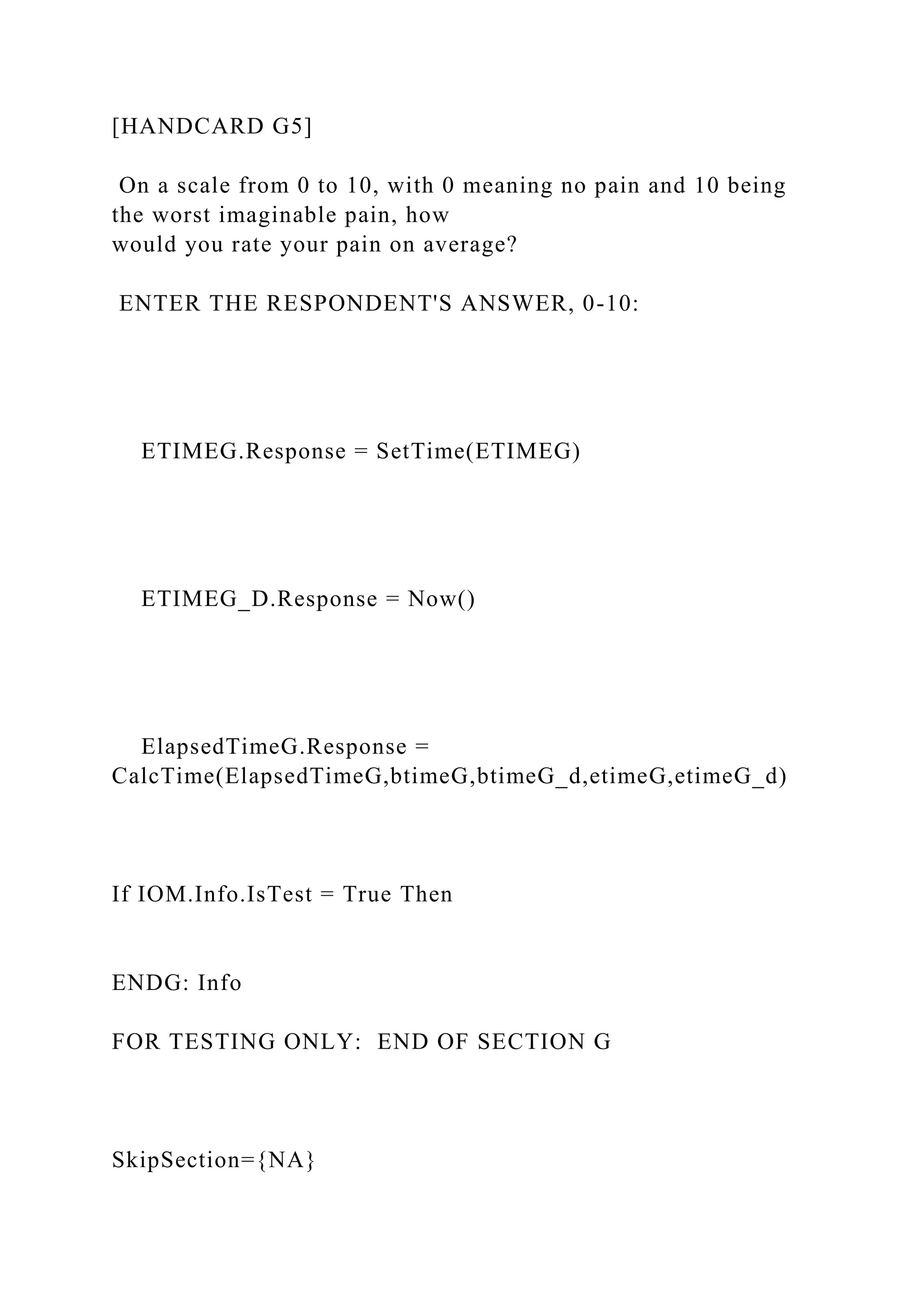 [HANDCARD G5]
On a scale from 0 to 10, with 0 meaning no pain and 10 being
the worst imaginable pain, how
would you rate your pain on average?
ENTER THE RESPONDENT'S ANSWER, 0-10:
ETIMEG.Response = SetTime(ETIMEG)
ETIMEG_D.Response = Now()
ElapsedTimeG.Response =
CalcTime(ElapsedTimeG,btimeG,btimeG_d,etimeG,etimeG_d)
If IOM.Info.IsTest = True Then
ENDG: Info
FOR TESTING ONLY: END OF SECTION G
SkipSection={NA}
 