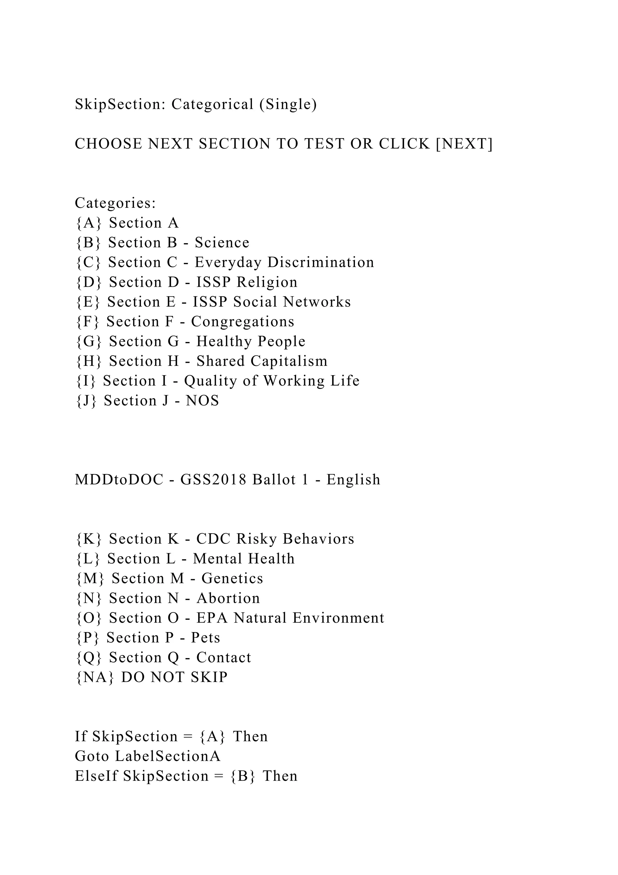 SkipSection: Categorical (Single)
CHOOSE NEXT SECTION TO TEST OR CLICK [NEXT]
Categories:
{A} Section A
{B} Section B - Science
{C} Section C - Everyday Discrimination
{D} Section D - ISSP Religion
{E} Section E - ISSP Social Networks
{F} Section F - Congregations
{G} Section G - Healthy People
{H} Section H - Shared Capitalism
{I} Section I - Quality of Working Life
{J} Section J - NOS
MDDtoDOC - GSS2018 Ballot 1 - English
{K} Section K - CDC Risky Behaviors
{L} Section L - Mental Health
{M} Section M - Genetics
{N} Section N - Abortion
{O} Section O - EPA Natural Environment
{P} Section P - Pets
{Q} Section Q - Contact
{NA} DO NOT SKIP
If SkipSection = {A} Then
Goto LabelSectionA
ElseIf SkipSection = {B} Then
 