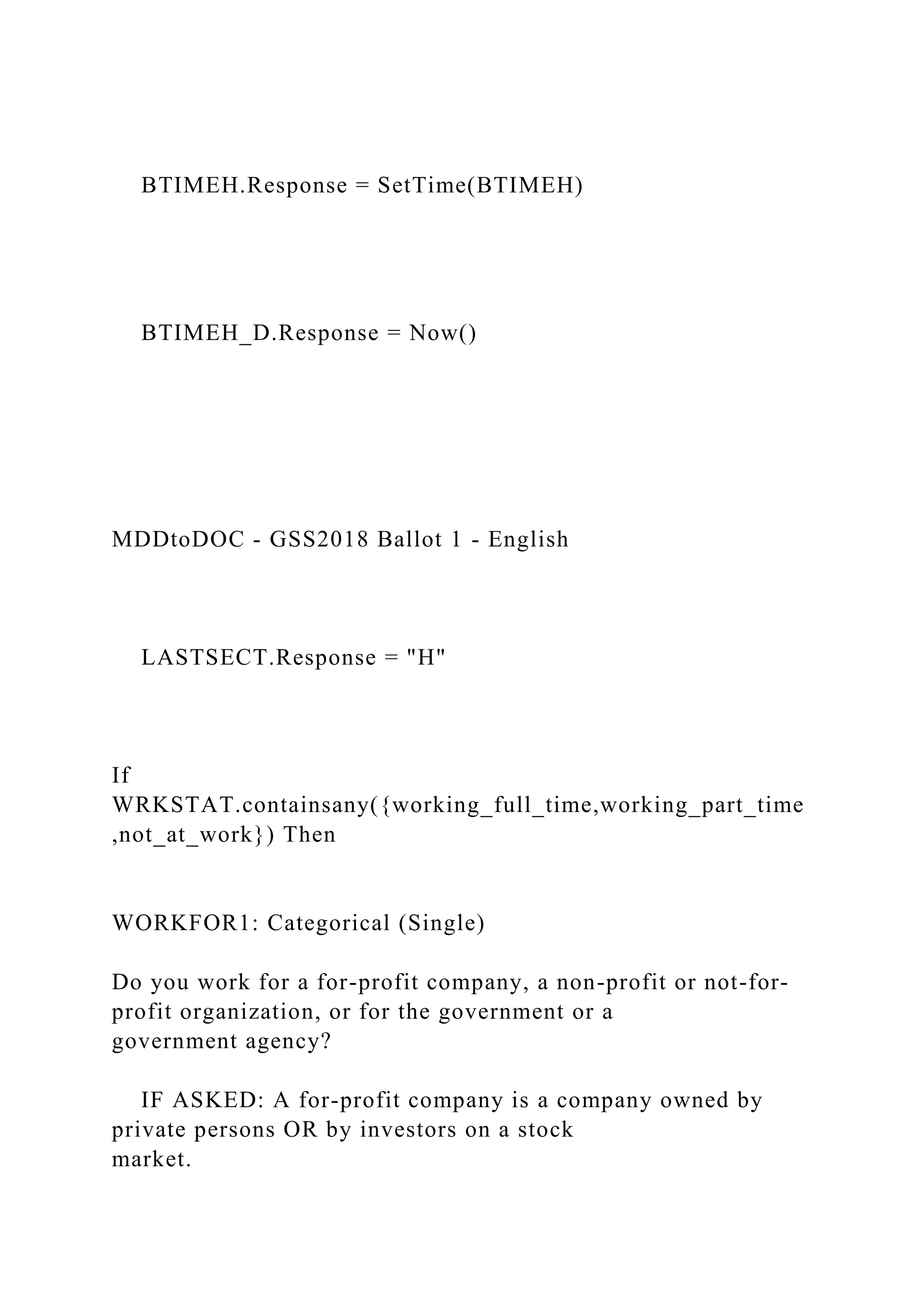 BTIMEH.Response = SetTime(BTIMEH)
BTIMEH_D.Response = Now()
MDDtoDOC - GSS2018 Ballot 1 - English
LASTSECT.Response = "H"
If
WRKSTAT.containsany({working_full_time,working_part_time
,not_at_work}) Then
WORKFOR1: Categorical (Single)
Do you work for a for-profit company, a non-profit or not-for-
profit organization, or for the government or a
government agency?
IF ASKED: A for-profit company is a company owned by
private persons OR by investors on a stock
market.
 