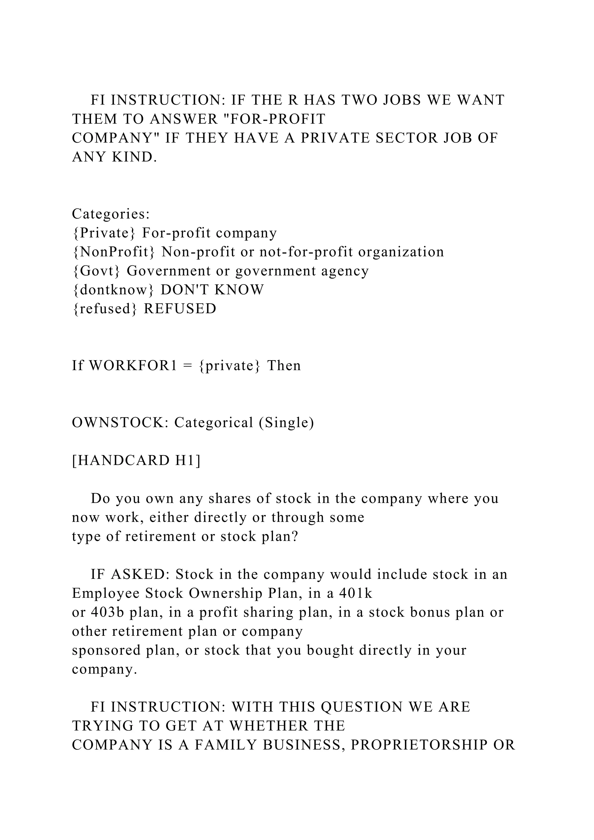 FI INSTRUCTION: IF THE R HAS TWO JOBS WE WANT
THEM TO ANSWER "FOR-PROFIT
COMPANY" IF THEY HAVE A PRIVATE SECTOR JOB OF
ANY KIND.
Categories:
{Private} For-profit company
{NonProfit} Non-profit or not-for-profit organization
{Govt} Government or government agency
{dontknow} DON'T KNOW
{refused} REFUSED
If WORKFOR1 = {private} Then
OWNSTOCK: Categorical (Single)
[HANDCARD H1]
Do you own any shares of stock in the company where you
now work, either directly or through some
type of retirement or stock plan?
IF ASKED: Stock in the company would include stock in an
Employee Stock Ownership Plan, in a 401k
or 403b plan, in a profit sharing plan, in a stock bonus plan or
other retirement plan or company
sponsored plan, or stock that you bought directly in your
company.
FI INSTRUCTION: WITH THIS QUESTION WE ARE
TRYING TO GET AT WHETHER THE
COMPANY IS A FAMILY BUSINESS, PROPRIETORSHIP OR
 