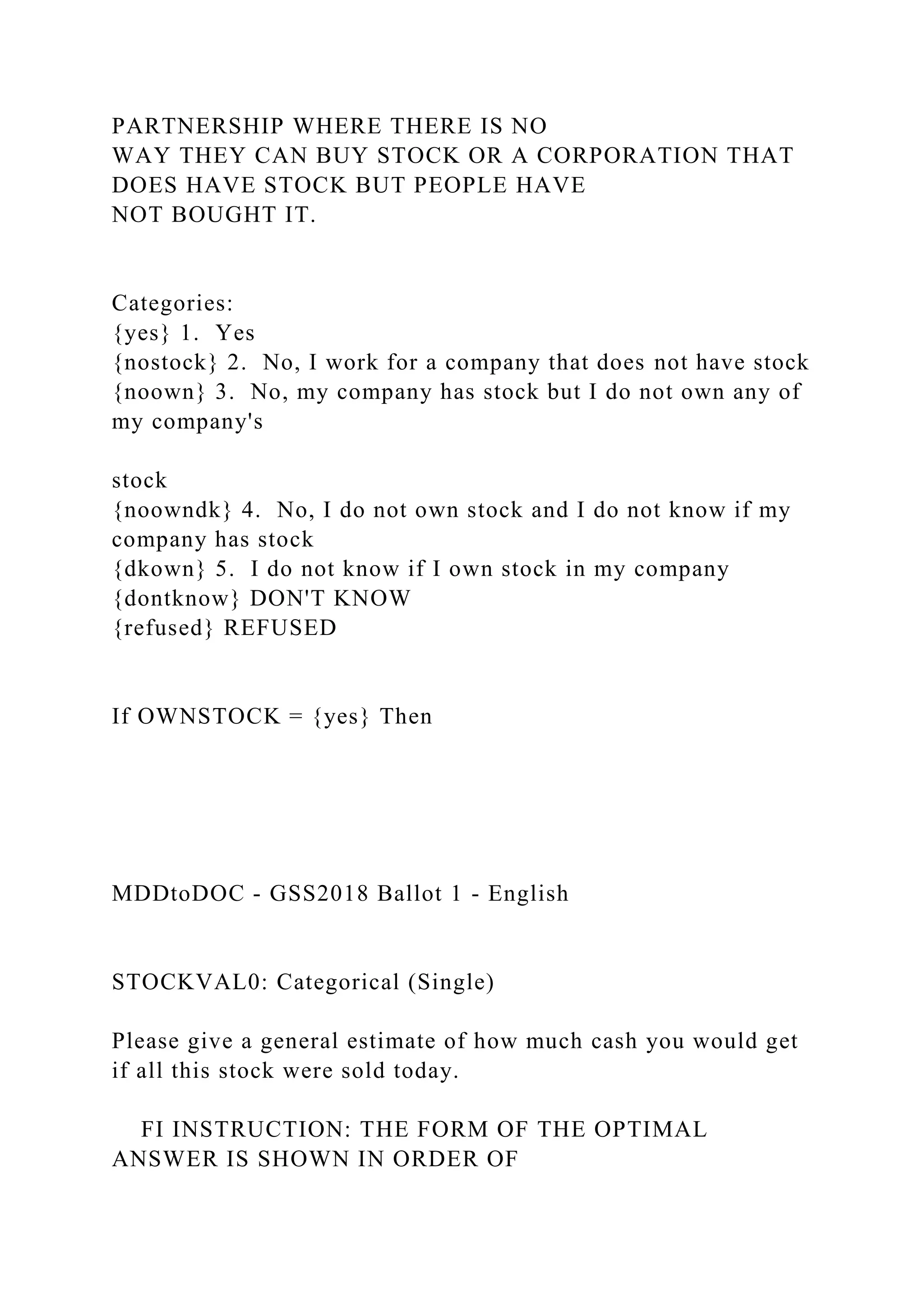 PARTNERSHIP WHERE THERE IS NO
WAY THEY CAN BUY STOCK OR A CORPORATION THAT
DOES HAVE STOCK BUT PEOPLE HAVE
NOT BOUGHT IT.
Categories:
{yes} 1. Yes
{nostock} 2. No, I work for a company that does not have stock
{noown} 3. No, my company has stock but I do not own any of
my company's
stock
{noowndk} 4. No, I do not own stock and I do not know if my
company has stock
{dkown} 5. I do not know if I own stock in my company
{dontknow} DON'T KNOW
{refused} REFUSED
If OWNSTOCK = {yes} Then
MDDtoDOC - GSS2018 Ballot 1 - English
STOCKVAL0: Categorical (Single)
Please give a general estimate of how much cash you would get
if all this stock were sold today.
FI INSTRUCTION: THE FORM OF THE OPTIMAL
ANSWER IS SHOWN IN ORDER OF
 