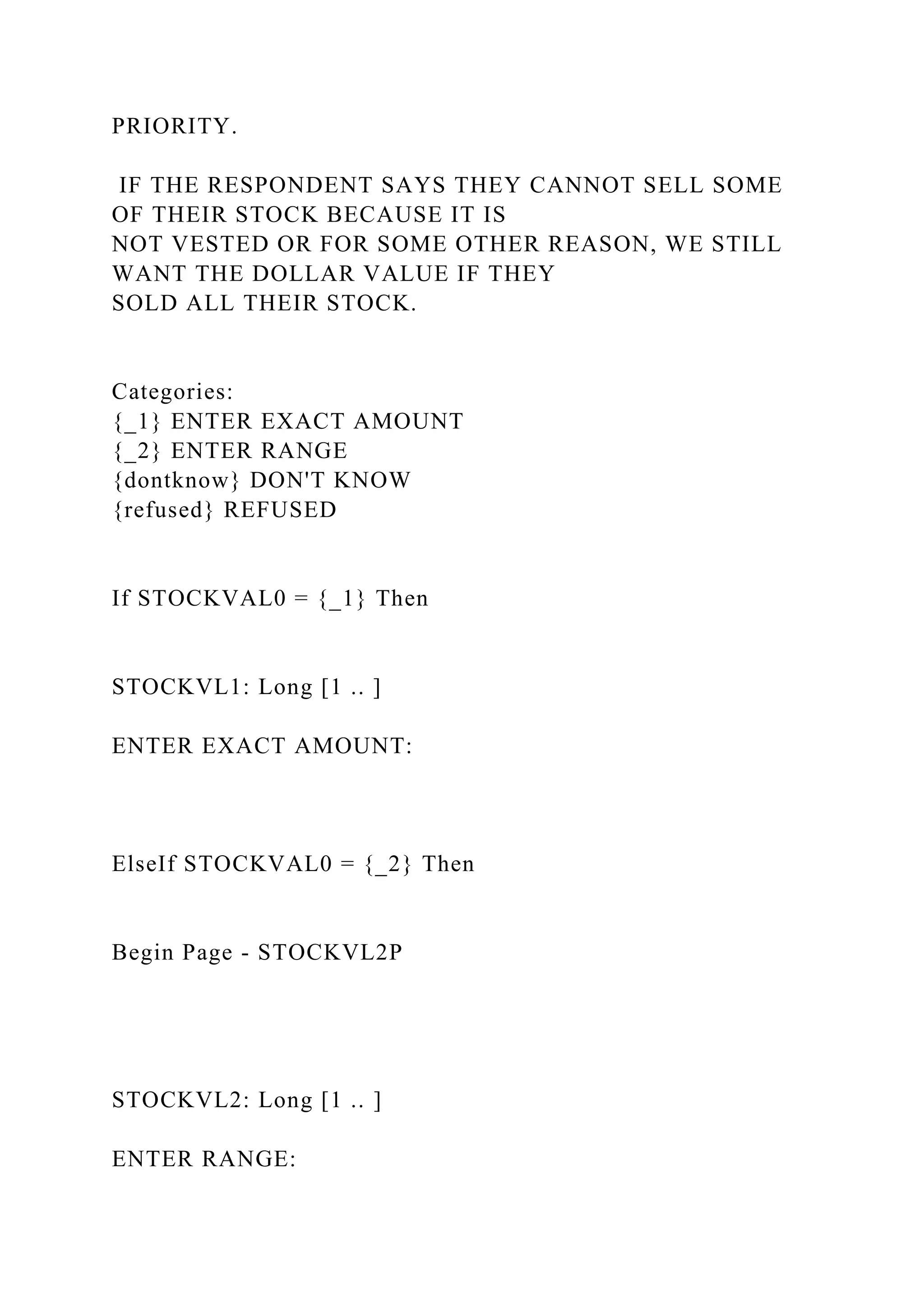 PRIORITY.
IF THE RESPONDENT SAYS THEY CANNOT SELL SOME
OF THEIR STOCK BECAUSE IT IS
NOT VESTED OR FOR SOME OTHER REASON, WE STILL
WANT THE DOLLAR VALUE IF THEY
SOLD ALL THEIR STOCK.
Categories:
{_1} ENTER EXACT AMOUNT
{_2} ENTER RANGE
{dontknow} DON'T KNOW
{refused} REFUSED
If STOCKVAL0 = {_1} Then
STOCKVL1: Long [1 .. ]
ENTER EXACT AMOUNT:
ElseIf STOCKVAL0 = {_2} Then
Begin Page - STOCKVL2P
STOCKVL2: Long [1 .. ]
ENTER RANGE:
 