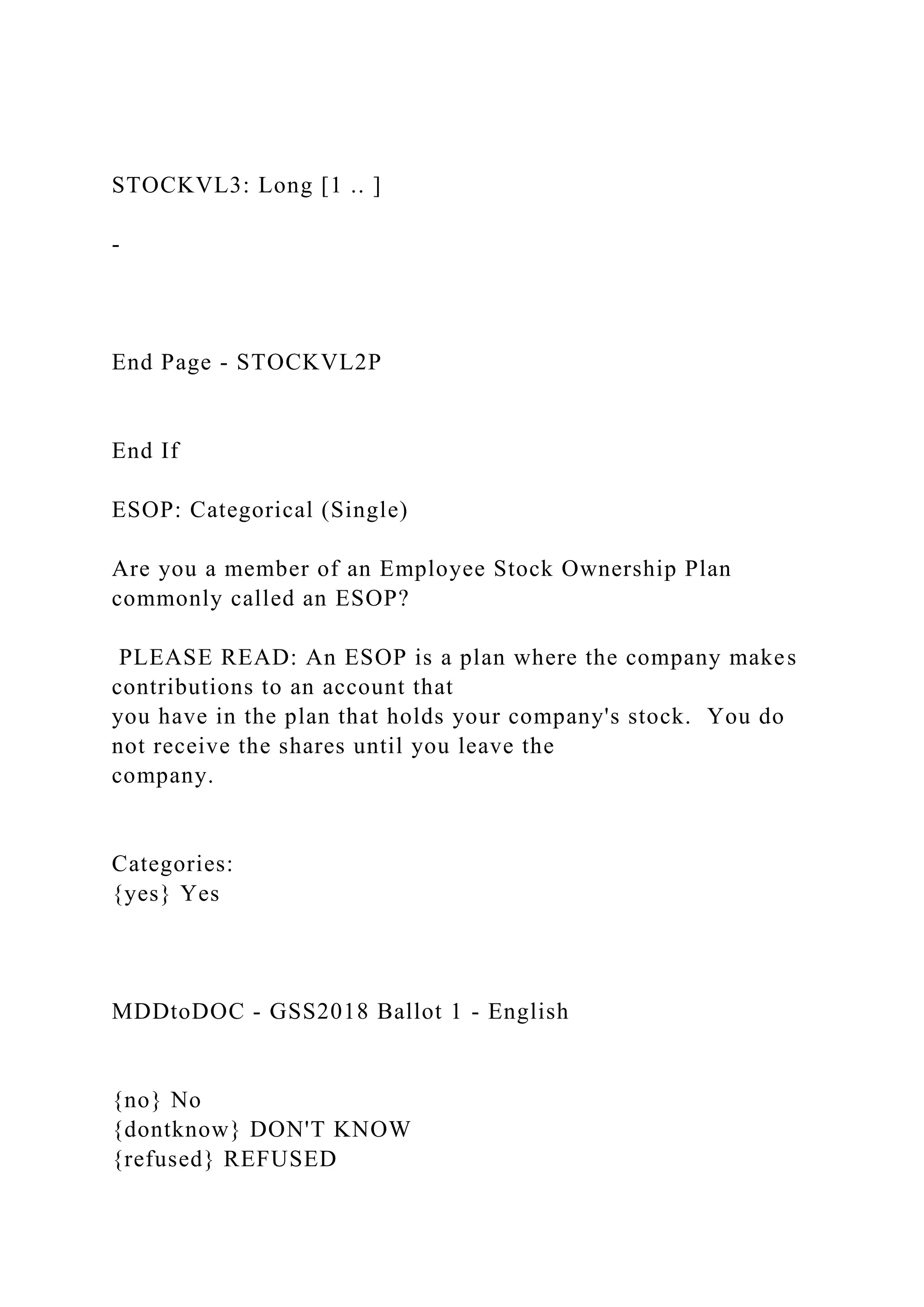 STOCKVL3: Long [1 .. ]
-
End Page - STOCKVL2P
End If
ESOP: Categorical (Single)
Are you a member of an Employee Stock Ownership Plan
commonly called an ESOP?
PLEASE READ: An ESOP is a plan where the company makes
contributions to an account that
you have in the plan that holds your company's stock. You do
not receive the shares until you leave the
company.
Categories:
{yes} Yes
MDDtoDOC - GSS2018 Ballot 1 - English
{no} No
{dontknow} DON'T KNOW
{refused} REFUSED
 