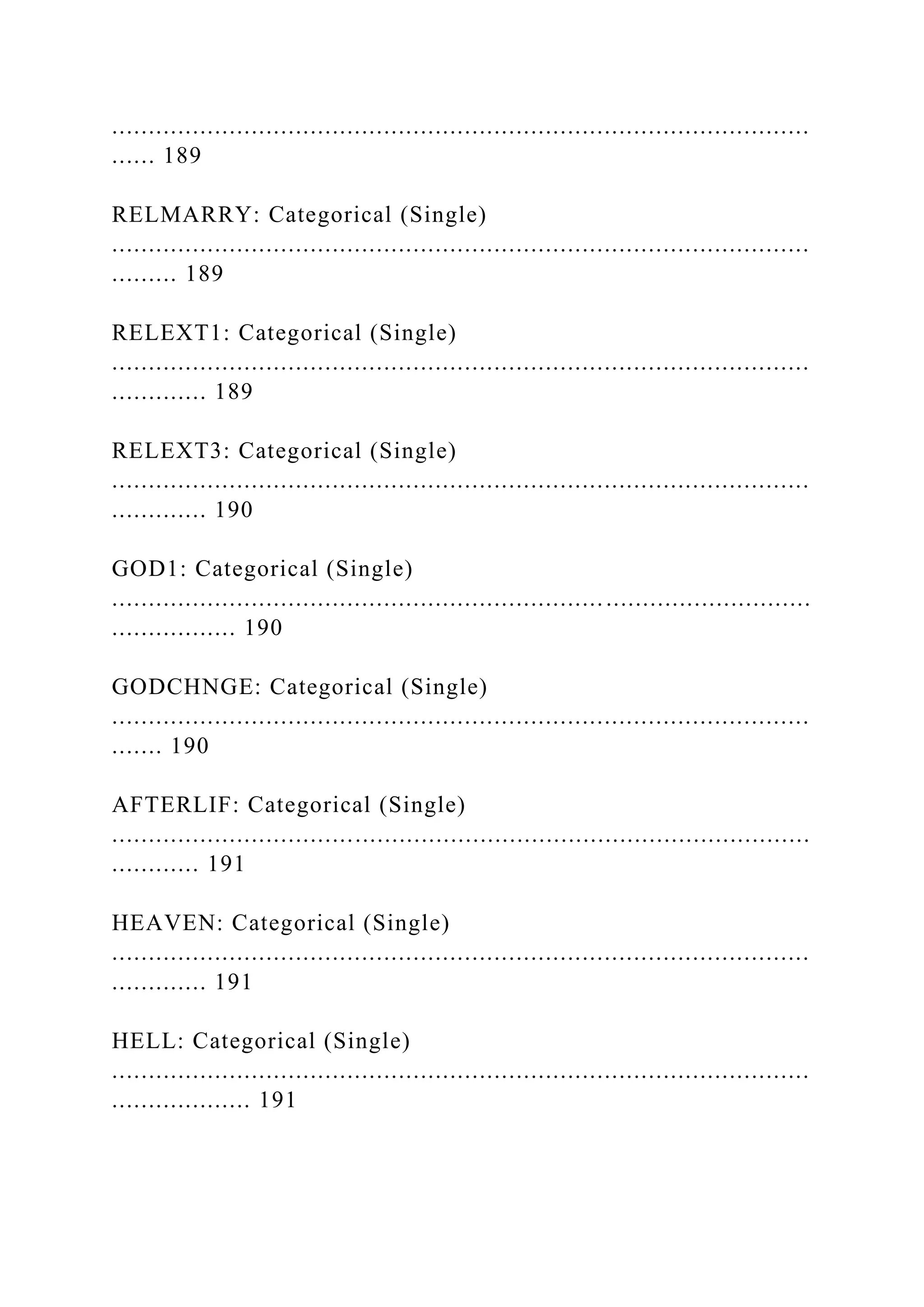 ...............................................................................................
...... 189
RELMARRY: Categorical (Single)
...............................................................................................
......... 189
RELEXT1: Categorical (Single)
...............................................................................................
............. 189
RELEXT3: Categorical (Single)
...............................................................................................
............. 190
GOD1: Categorical (Single)
...............................................................................................
................. 190
GODCHNGE: Categorical (Single)
...............................................................................................
....... 190
AFTERLIF: Categorical (Single)
...............................................................................................
............ 191
HEAVEN: Categorical (Single)
...............................................................................................
............. 191
HELL: Categorical (Single)
...............................................................................................
................... 191
 
