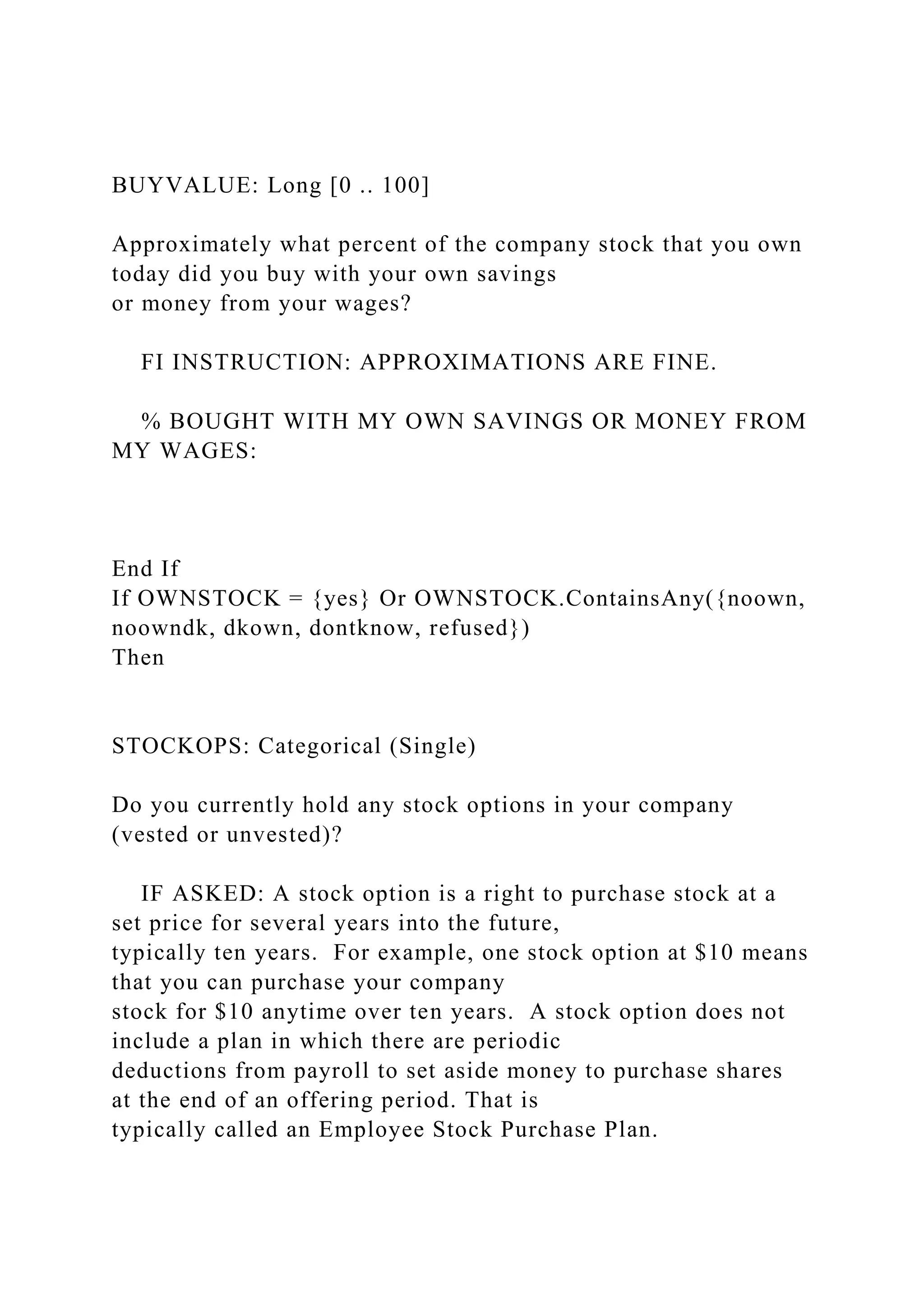 BUYVALUE: Long [0 .. 100]
Approximately what percent of the company stock that you own
today did you buy with your own savings
or money from your wages?
FI INSTRUCTION: APPROXIMATIONS ARE FINE.
% BOUGHT WITH MY OWN SAVINGS OR MONEY FROM
MY WAGES:
End If
If OWNSTOCK = {yes} Or OWNSTOCK.ContainsAny({noown,
noowndk, dkown, dontknow, refused})
Then
STOCKOPS: Categorical (Single)
Do you currently hold any stock options in your company
(vested or unvested)?
IF ASKED: A stock option is a right to purchase stock at a
set price for several years into the future,
typically ten years. For example, one stock option at $10 means
that you can purchase your company
stock for $10 anytime over ten years. A stock option does not
include a plan in which there are periodic
deductions from payroll to set aside money to purchase shares
at the end of an offering period. That is
typically called an Employee Stock Purchase Plan.
 