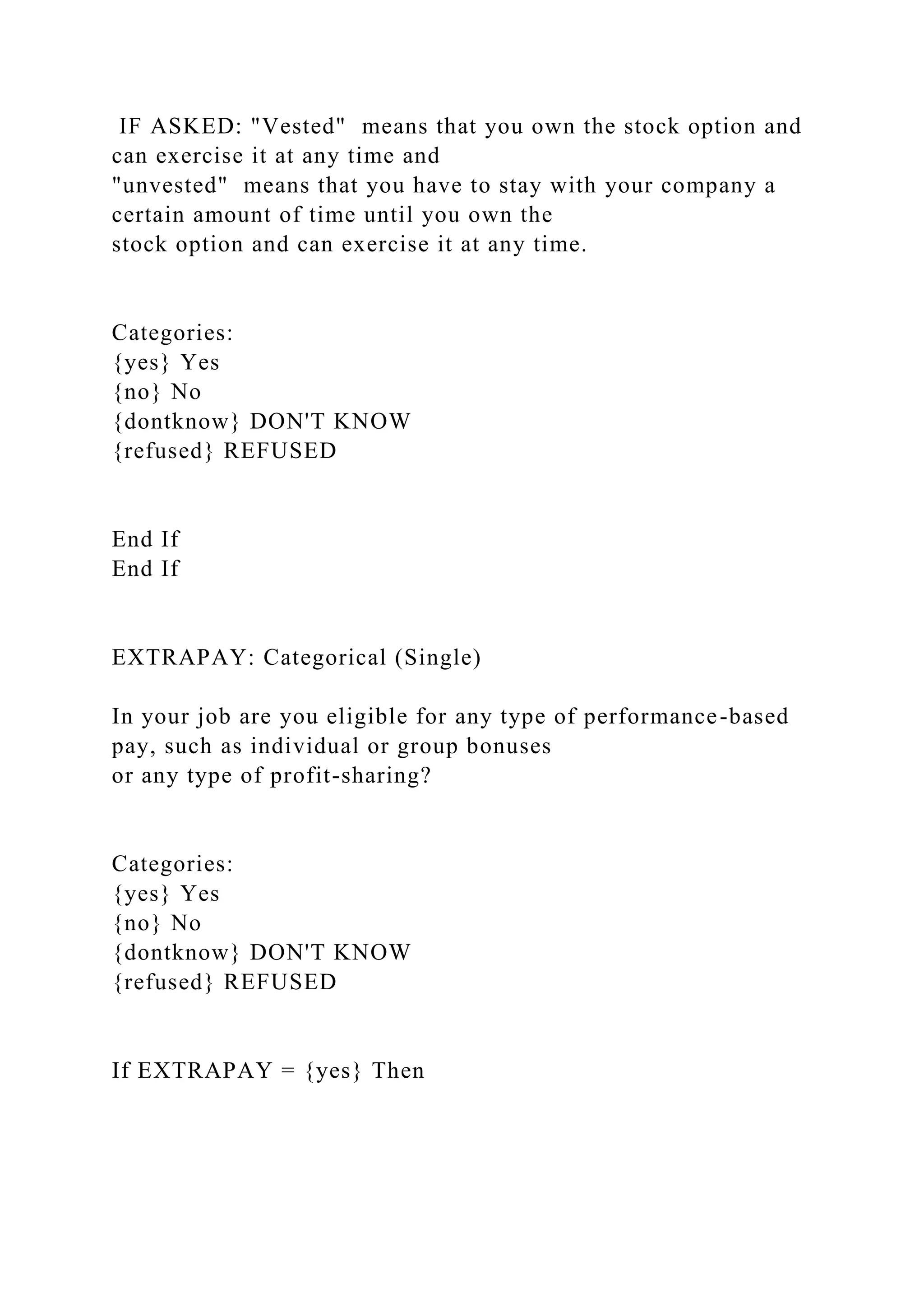 IF ASKED: "Vested" means that you own the stock option and
can exercise it at any time and
"unvested" means that you have to stay with your company a
certain amount of time until you own the
stock option and can exercise it at any time.
Categories:
{yes} Yes
{no} No
{dontknow} DON'T KNOW
{refused} REFUSED
End If
End If
EXTRAPAY: Categorical (Single)
In your job are you eligible for any type of performance-based
pay, such as individual or group bonuses
or any type of profit-sharing?
Categories:
{yes} Yes
{no} No
{dontknow} DON'T KNOW
{refused} REFUSED
If EXTRAPAY = {yes} Then
 