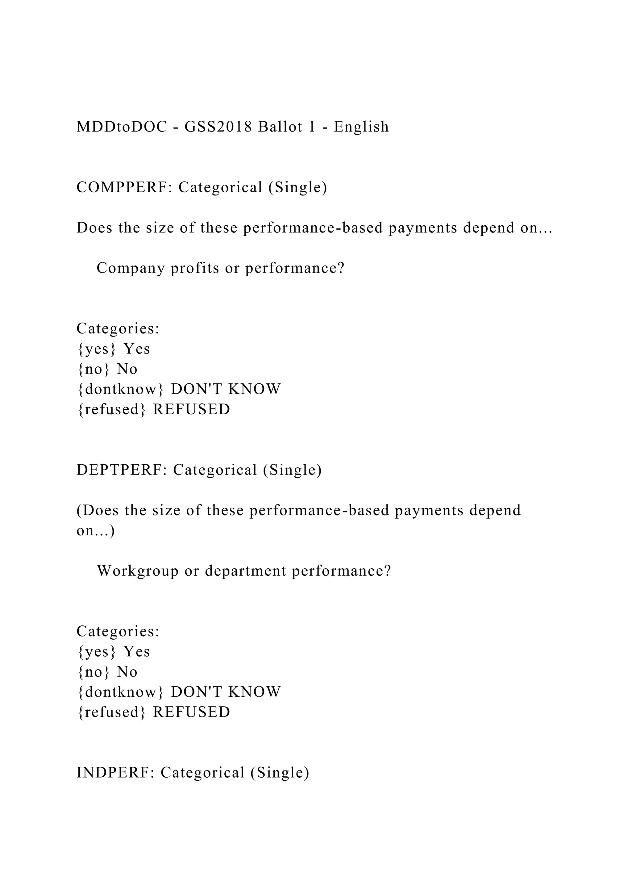 MDDtoDOC - GSS2018 Ballot 1 - English
COMPPERF: Categorical (Single)
Does the size of these performance-based payments depend on...
Company profits or performance?
Categories:
{yes} Yes
{no} No
{dontknow} DON'T KNOW
{refused} REFUSED
DEPTPERF: Categorical (Single)
(Does the size of these performance-based payments depend
on...)
Workgroup or department performance?
Categories:
{yes} Yes
{no} No
{dontknow} DON'T KNOW
{refused} REFUSED
INDPERF: Categorical (Single)
 