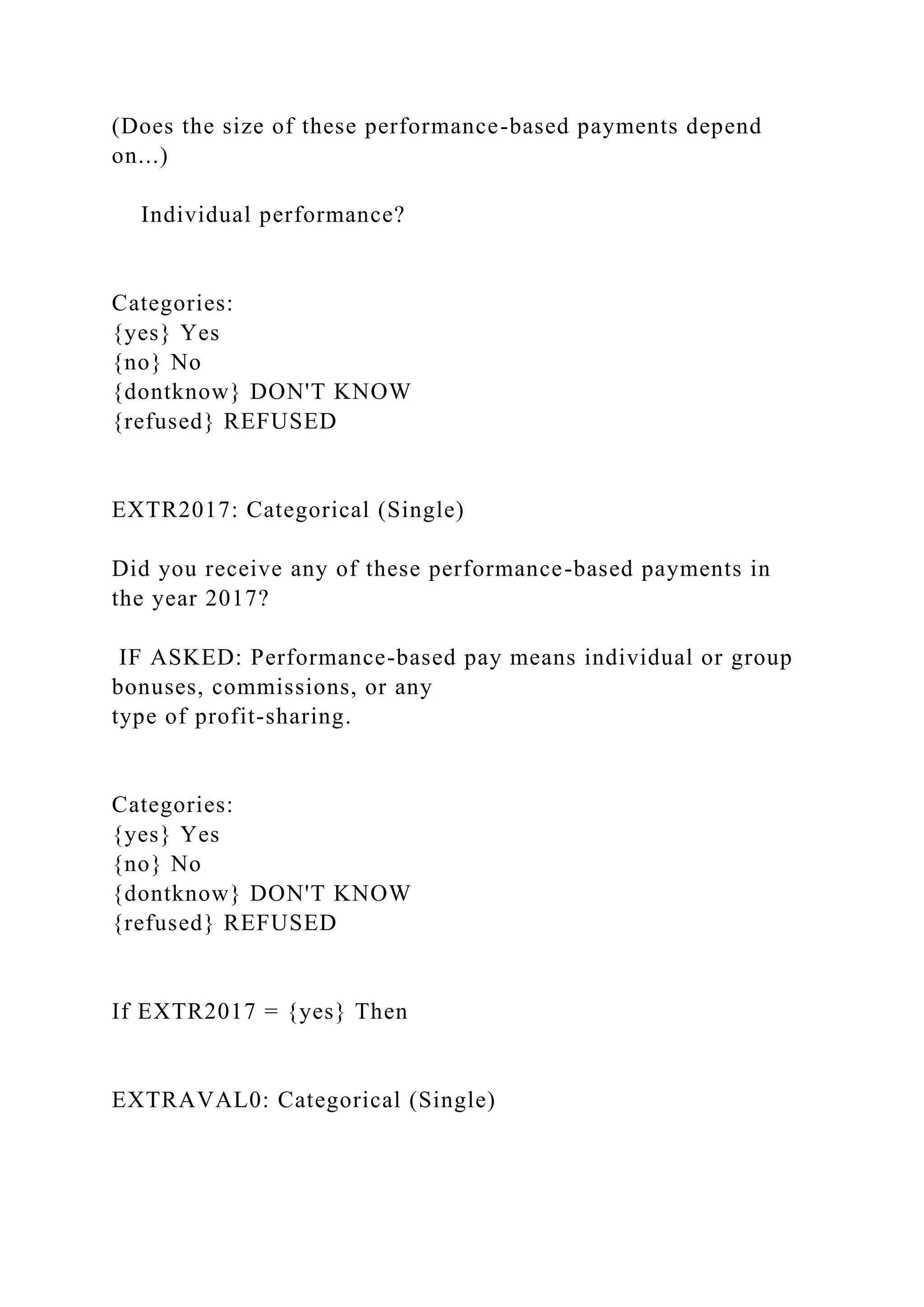 (Does the size of these performance-based payments depend
on...)
Individual performance?
Categories:
{yes} Yes
{no} No
{dontknow} DON'T KNOW
{refused} REFUSED
EXTR2017: Categorical (Single)
Did you receive any of these performance-based payments in
the year 2017?
IF ASKED: Performance-based pay means individual or group
bonuses, commissions, or any
type of profit-sharing.
Categories:
{yes} Yes
{no} No
{dontknow} DON'T KNOW
{refused} REFUSED
If EXTR2017 = {yes} Then
EXTRAVAL0: Categorical (Single)
 