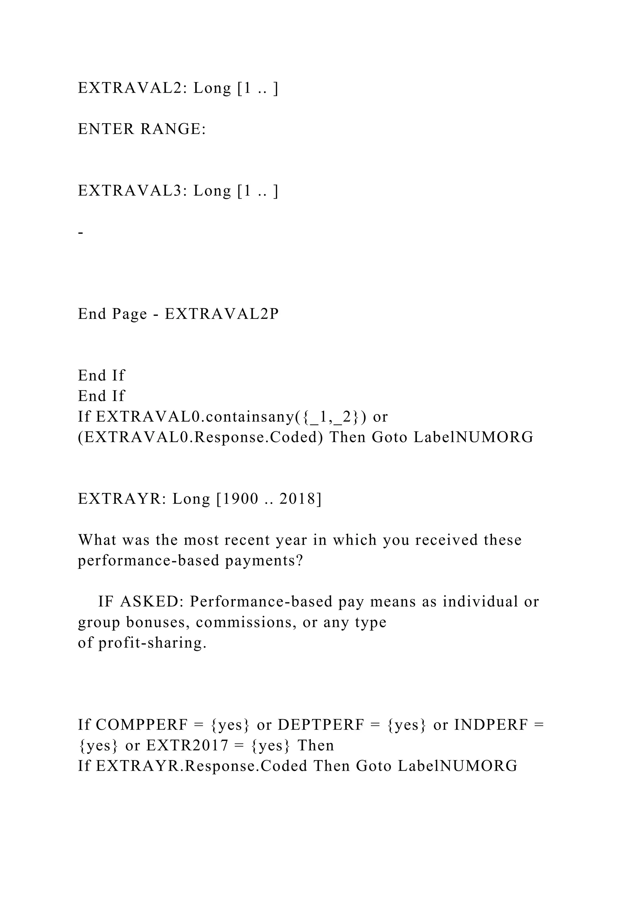 EXTRAVAL2: Long [1 .. ]
ENTER RANGE:
EXTRAVAL3: Long [1 .. ]
-
End Page - EXTRAVAL2P
End If
End If
If EXTRAVAL0.containsany({_1,_2}) or
(EXTRAVAL0.Response.Coded) Then Goto LabelNUMORG
EXTRAYR: Long [1900 .. 2018]
What was the most recent year in which you received these
performance-based payments?
IF ASKED: Performance-based pay means as individual or
group bonuses, commissions, or any type
of profit-sharing.
If COMPPERF = {yes} or DEPTPERF = {yes} or INDPERF =
{yes} or EXTR2017 = {yes} Then
If EXTRAYR.Response.Coded Then Goto LabelNUMORG
 