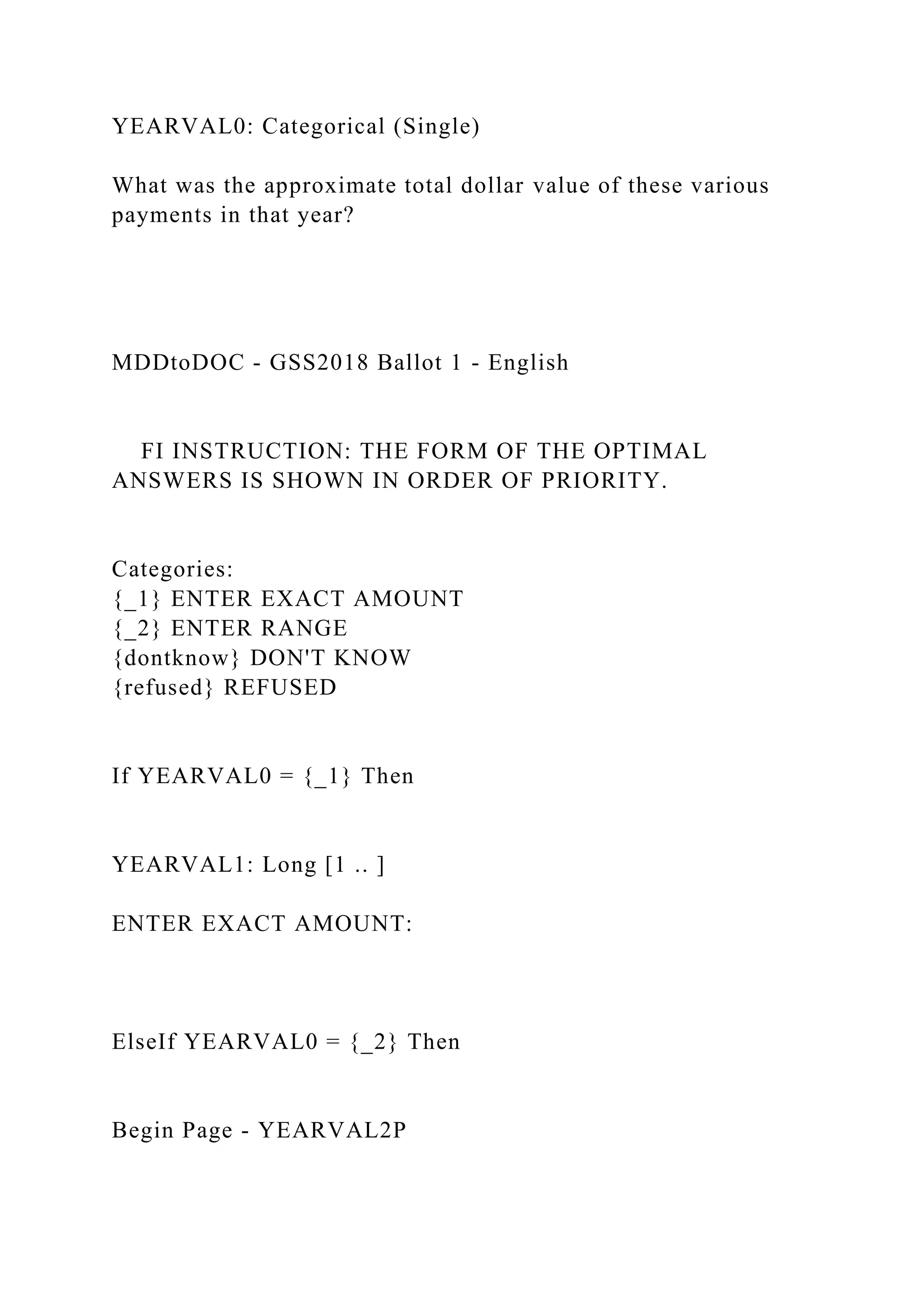 YEARVAL0: Categorical (Single)
What was the approximate total dollar value of these various
payments in that year?
MDDtoDOC - GSS2018 Ballot 1 - English
FI INSTRUCTION: THE FORM OF THE OPTIMAL
ANSWERS IS SHOWN IN ORDER OF PRIORITY.
Categories:
{_1} ENTER EXACT AMOUNT
{_2} ENTER RANGE
{dontknow} DON'T KNOW
{refused} REFUSED
If YEARVAL0 = {_1} Then
YEARVAL1: Long [1 .. ]
ENTER EXACT AMOUNT:
ElseIf YEARVAL0 = {_2} Then
Begin Page - YEARVAL2P
 