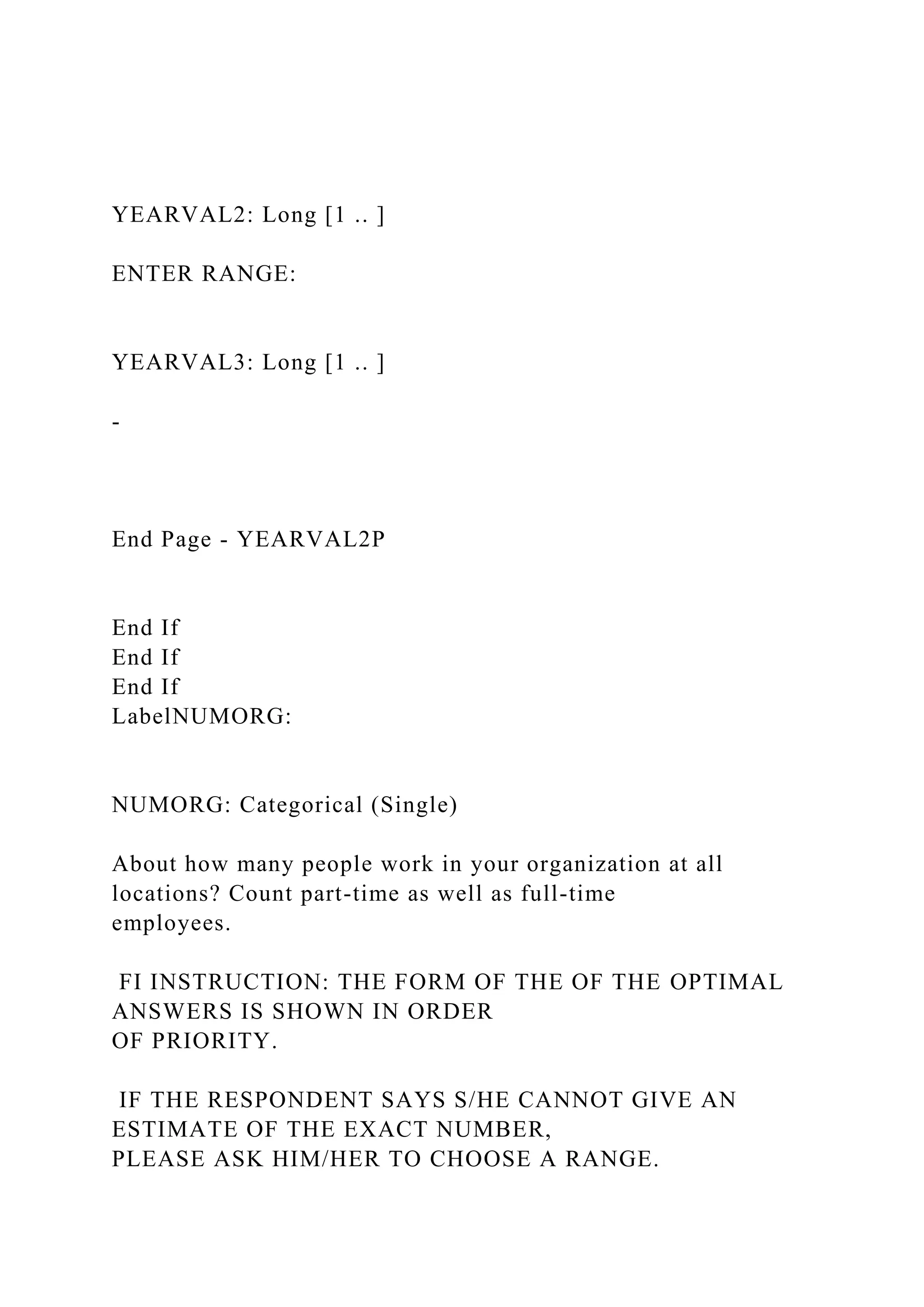 YEARVAL2: Long [1 .. ]
ENTER RANGE:
YEARVAL3: Long [1 .. ]
-
End Page - YEARVAL2P
End If
End If
End If
LabelNUMORG:
NUMORG: Categorical (Single)
About how many people work in your organization at all
locations? Count part-time as well as full-time
employees.
FI INSTRUCTION: THE FORM OF THE OF THE OPTIMAL
ANSWERS IS SHOWN IN ORDER
OF PRIORITY.
IF THE RESPONDENT SAYS S/HE CANNOT GIVE AN
ESTIMATE OF THE EXACT NUMBER,
PLEASE ASK HIM/HER TO CHOOSE A RANGE.
 