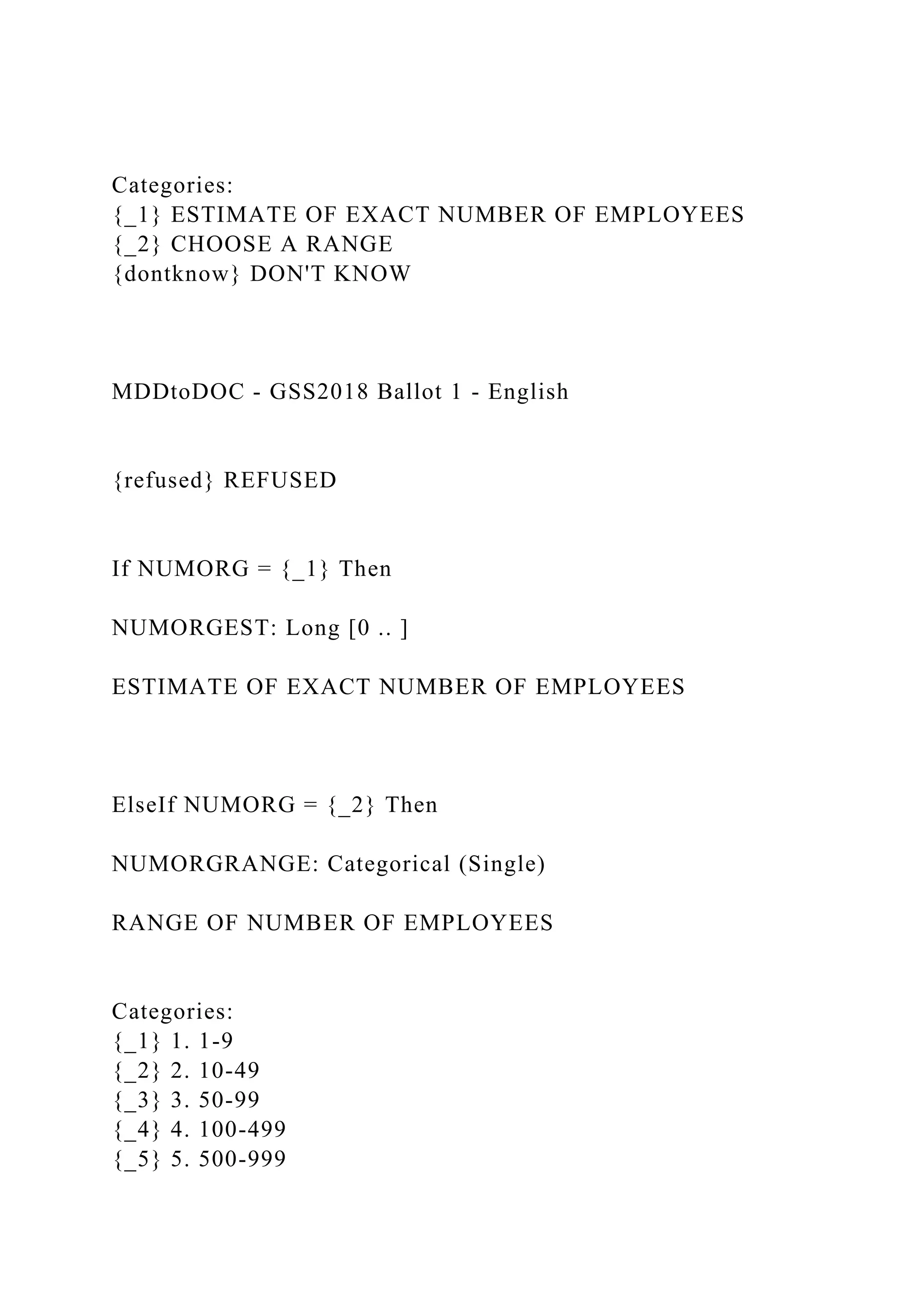Categories:
{_1} ESTIMATE OF EXACT NUMBER OF EMPLOYEES
{_2} CHOOSE A RANGE
{dontknow} DON'T KNOW
MDDtoDOC - GSS2018 Ballot 1 - English
{refused} REFUSED
If NUMORG = {_1} Then
NUMORGEST: Long [0 .. ]
ESTIMATE OF EXACT NUMBER OF EMPLOYEES
ElseIf NUMORG = {_2} Then
NUMORGRANGE: Categorical (Single)
RANGE OF NUMBER OF EMPLOYEES
Categories:
{_1} 1. 1-9
{_2} 2. 10-49
{_3} 3. 50-99
{_4} 4. 100-499
{_5} 5. 500-999
 