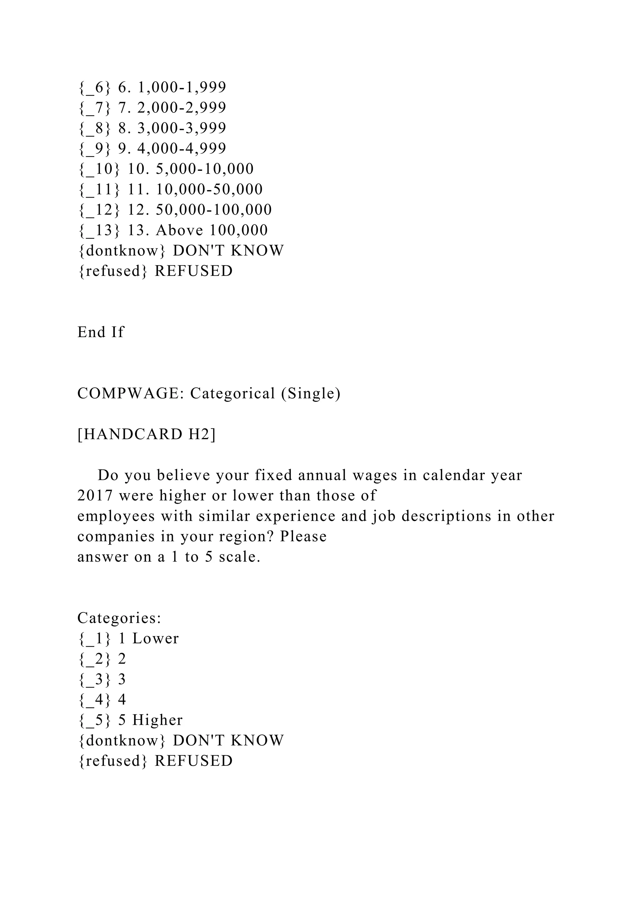 {_6} 6. 1,000-1,999
{_7} 7. 2,000-2,999
{_8} 8. 3,000-3,999
{_9} 9. 4,000-4,999
{_10} 10. 5,000-10,000
{_11} 11. 10,000-50,000
{_12} 12. 50,000-100,000
{_13} 13. Above 100,000
{dontknow} DON'T KNOW
{refused} REFUSED
End If
COMPWAGE: Categorical (Single)
[HANDCARD H2]
Do you believe your fixed annual wages in calendar year
2017 were higher or lower than those of
employees with similar experience and job descriptions in other
companies in your region? Please
answer on a 1 to 5 scale.
Categories:
{_1} 1 Lower
{_2} 2
{_3} 3
{_4} 4
{_5} 5 Higher
{dontknow} DON'T KNOW
{refused} REFUSED
 