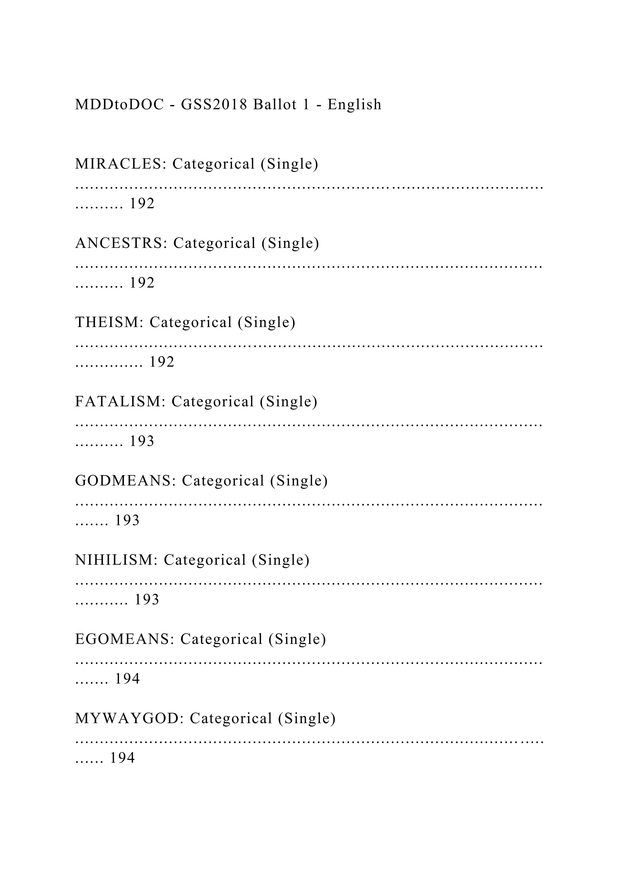MDDtoDOC - GSS2018 Ballot 1 - English
MIRACLES: Categorical (Single)
...............................................................................................
.......... 192
ANCESTRS: Categorical (Single)
...............................................................................................
.......... 192
THEISM: Categorical (Single)
...............................................................................................
.............. 192
FATALISM: Categorical (Single)
...............................................................................................
.......... 193
GODMEANS: Categorical (Single)
...............................................................................................
....... 193
NIHILISM: Categorical (Single)
...............................................................................................
........... 193
EGOMEANS: Categorical (Single)
...............................................................................................
....... 194
MYWAYGOD: Categorical (Single)
.......................................................................................... .....
...... 194
 