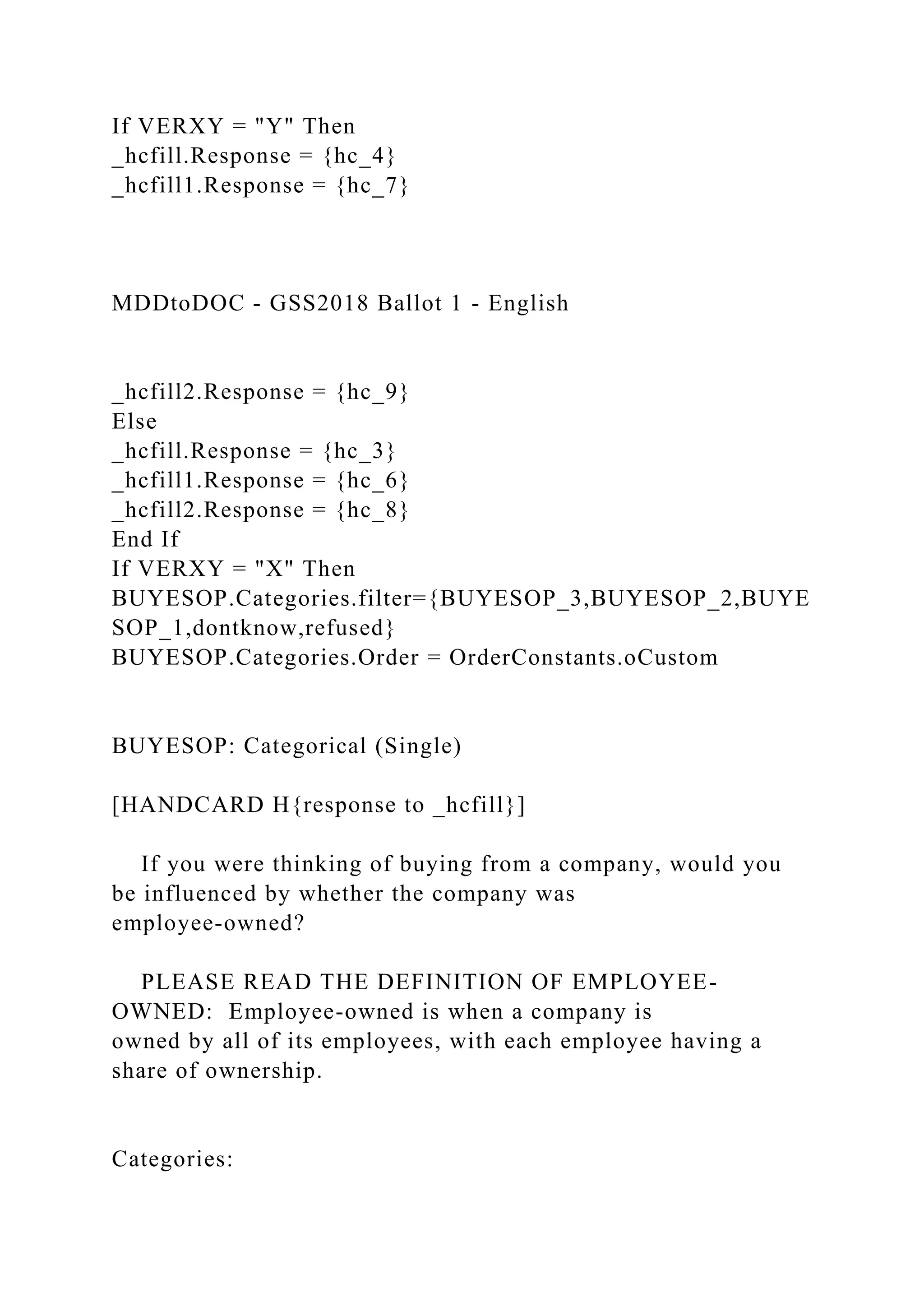 If VERXY = "Y" Then
_hcfill.Response = {hc_4}
_hcfill1.Response = {hc_7}
MDDtoDOC - GSS2018 Ballot 1 - English
_hcfill2.Response = {hc_9}
Else
_hcfill.Response = {hc_3}
_hcfill1.Response = {hc_6}
_hcfill2.Response = {hc_8}
End If
If VERXY = "X" Then
BUYESOP.Categories.filter={BUYESOP_3,BUYESOP_2,BUYE
SOP_1,dontknow,refused}
BUYESOP.Categories.Order = OrderConstants.oCustom
BUYESOP: Categorical (Single)
[HANDCARD H{response to _hcfill}]
If you were thinking of buying from a company, would you
be influenced by whether the company was
employee-owned?
PLEASE READ THE DEFINITION OF EMPLOYEE-
OWNED: Employee-owned is when a company is
owned by all of its employees, with each employee having a
share of ownership.
Categories:
 