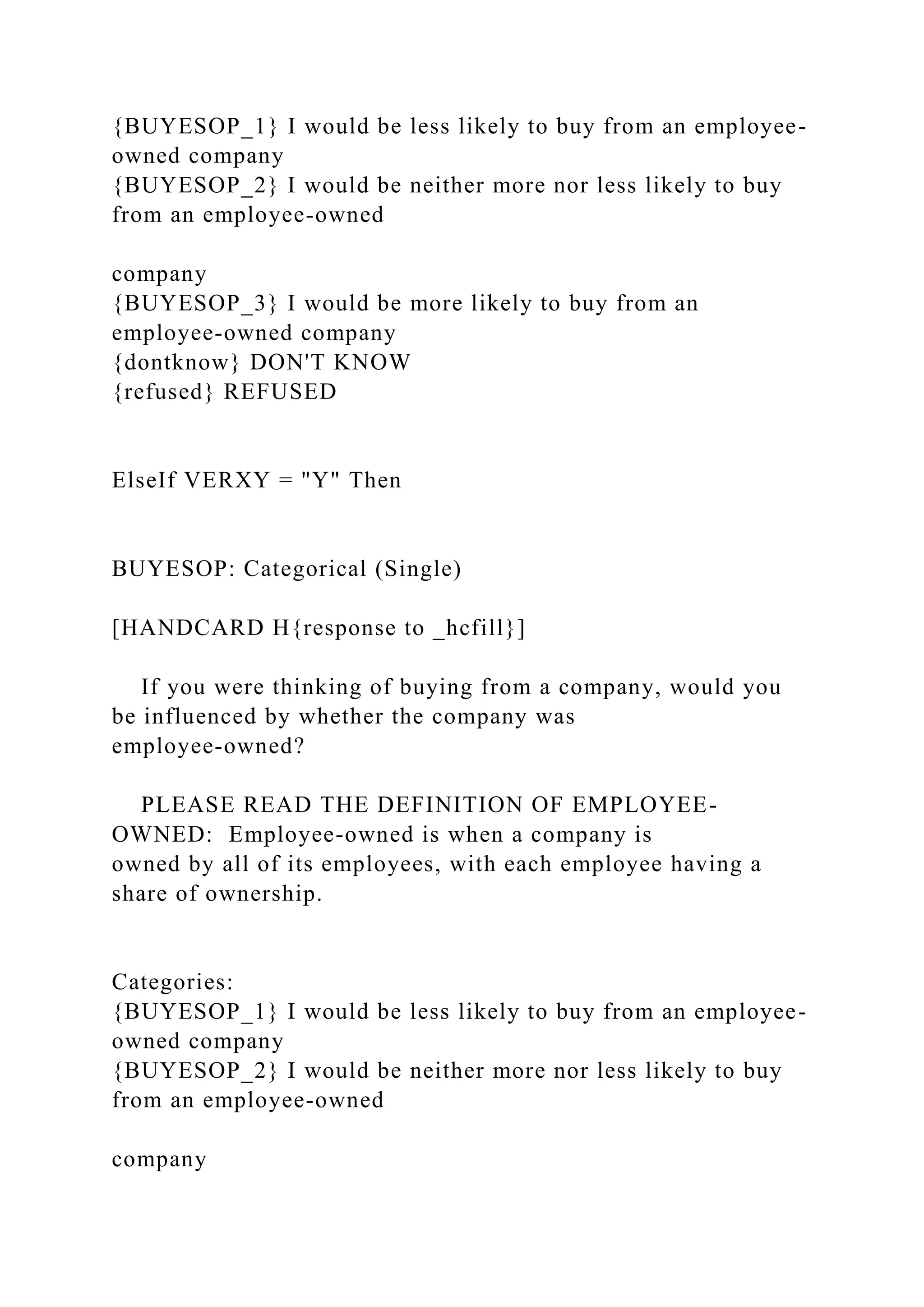 {BUYESOP_1} I would be less likely to buy from an employee-
owned company
{BUYESOP_2} I would be neither more nor less likely to buy
from an employee-owned
company
{BUYESOP_3} I would be more likely to buy from an
employee-owned company
{dontknow} DON'T KNOW
{refused} REFUSED
ElseIf VERXY = "Y" Then
BUYESOP: Categorical (Single)
[HANDCARD H{response to _hcfill}]
If you were thinking of buying from a company, would you
be influenced by whether the company was
employee-owned?
PLEASE READ THE DEFINITION OF EMPLOYEE-
OWNED: Employee-owned is when a company is
owned by all of its employees, with each employee having a
share of ownership.
Categories:
{BUYESOP_1} I would be less likely to buy from an employee-
owned company
{BUYESOP_2} I would be neither more nor less likely to buy
from an employee-owned
company
 