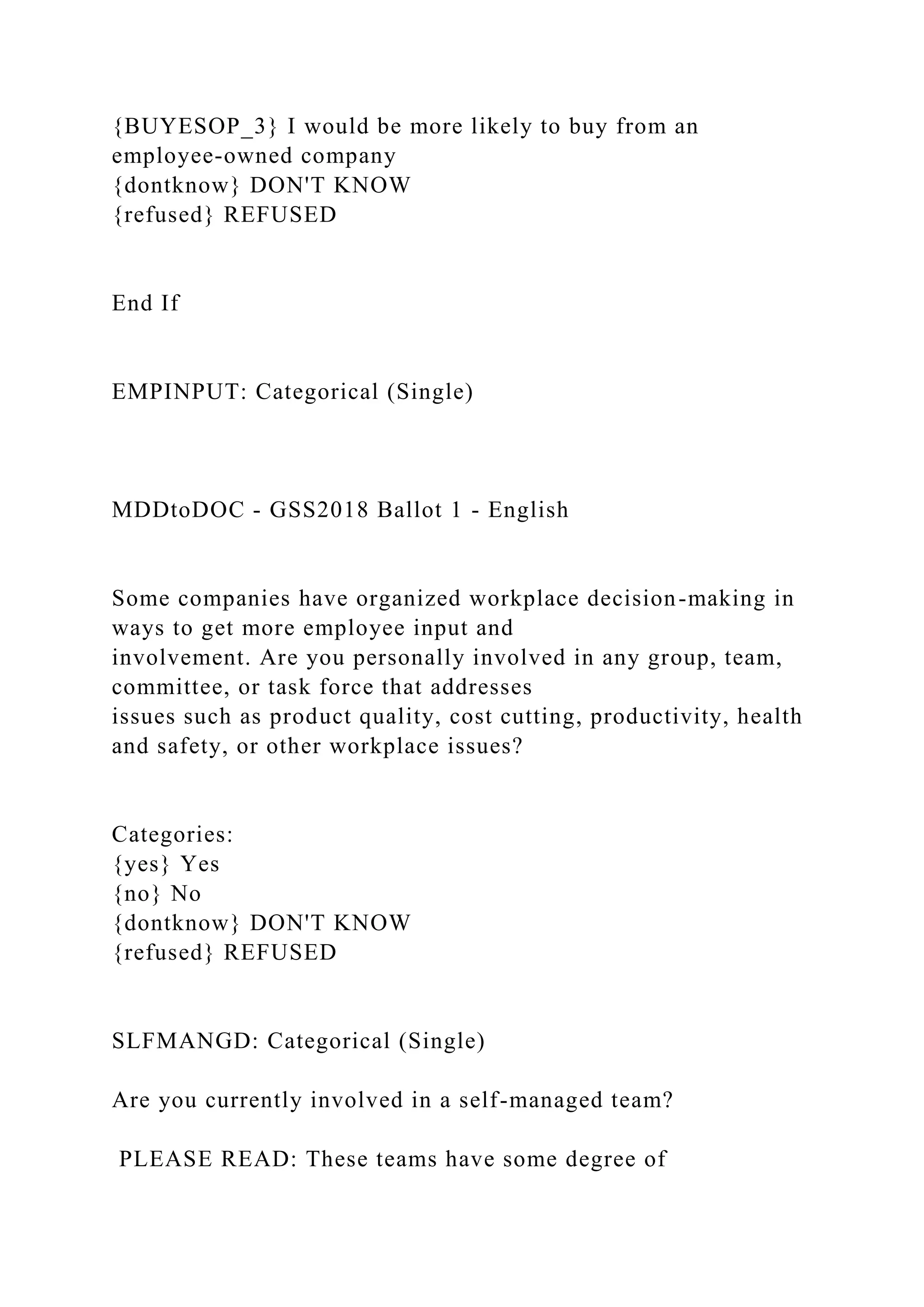 {BUYESOP_3} I would be more likely to buy from an
employee-owned company
{dontknow} DON'T KNOW
{refused} REFUSED
End If
EMPINPUT: Categorical (Single)
MDDtoDOC - GSS2018 Ballot 1 - English
Some companies have organized workplace decision-making in
ways to get more employee input and
involvement. Are you personally involved in any group, team,
committee, or task force that addresses
issues such as product quality, cost cutting, productivity, health
and safety, or other workplace issues?
Categories:
{yes} Yes
{no} No
{dontknow} DON'T KNOW
{refused} REFUSED
SLFMANGD: Categorical (Single)
Are you currently involved in a self-managed team?
PLEASE READ: These teams have some degree of
 